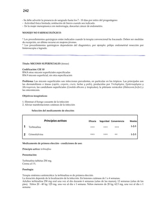 242
- Se debe advertir la presencia de sangrado hasta los 7 - 10 días por retiro del progestágeno.
- Actividad física limitada; restitución de hierro cuando sea indicado.
- En la mujer menopáusica con metrorragia, descartar cáncer de endometrio.
MANEJO NO FARMACOLÓGICO:
* Los procedimientos quirúrgicos están indicados cuando la terapia convencional ha fracasado. Deben ser medidas
de excepción, un último recurso en mujeres jóvenes.
* Los procedimientos quirúrgicos dependerán del diagnóstico, por ejemplo: pólipo endometrial resección por
histeroscopía o legrado.
Título: MICOSIS SUPERFICIALES (tineas)
Codificación: CIE 10
B36.8 otras micosis superficiales especificadas
B36.9 micosis superficial, sin otra especificación
Problema: Las micosis superficiales son infecciones prevalentes, en particular en los trópicos. Las principales son
las dermatofitosis o tineas (capitis, corporis, cruris, barbae y pedís), producidas por Trichophyton, Epidermophyton y
Microsporum, las candidiasis superficiales (Candida albicans y tropicales), la pitiriasis versicolor (Malazessia furfur) y
las onicomicosis.
Objetivos terapéuticos:
1. Eliminar el hongo causante de la infección
2. Aliviar manifestaciones cutáneas de la infección
Selección del medicamento de elección:
Principios activos Eficacia Seguridad Conveniencia Niveles
1 Terbinafina +++ +++ +++ 1-2-3
2 Griseofulvina +++ +++ ++ 1-2-3
Medicamento de primera elección - condiciones de uso:
Principio activo: terbinafina
Presentación:
Terbinafina tabletas 250 mg.
Crema al 1%.
Posología:
Terapia sistémica antimicótica: la terbinafina es de primera elección.
La duración depende de la localización de la infección. En lesiones cutáneas de 1 a 4 semanas.
Adultos terbinafina 250 mg oral una vez al día durante 6 semanas (uñas de las manos), 12 semanas (uñas de los
pies). Niños 20 - 40 kg: 125 mg, una vez al día x 1 semana. Niños menores de 20 kg, 62.5 mg, una vez al día x 1
semana
 