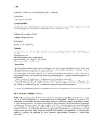 243
Terbinafina 1% crema, una a dos veces al día durante 1 - 2 semanas.
Instrucciones:
Limpieza previa de la lesión.
Efectos indeseables:
Generalmente es bien tolerado. Síntomas gastrointestinales y reacciones cutáneas. Se debe suspender en caso de
reacciones alérgicas. No se ha establecido su seguridad en niños menores de 12 años.
Medicamento de segunda elección:
Principio activo: griseofulvina
Presentación:
Tabletas de 125, 250 y 500 mg.
Posología:
En caso de lesiones de uñas o áreas pilosas puede recurrirse al empleo de griseofulvina oral, en adultos 500 mg una
vez al día.
Niños 10 mg/kg/día.
4 semanas para infecciones cutáneas severas.
8 semanas para el cuero cabelludo y áreas pilosas.
3-6 meses para infecciones de las uñas.
Observaciones:
* Los antimicóticos aplicados tópicamente, generalmente son inefectivos en infecciones del pelo o de las uñas.
* El tratamiento por vía sistémica está recomendado en los casos de difícil tratamiento o evolución severa. El
tratamiento varía en intensidad de acuerdo a la localización.
* Si la tinea capitis no desaparece después de una semana de tratamiento con terbinafina, se debe asumir que la
infección es producida por Microsporum y continuar el tratamiento por 2 - 4 semanas, hasta que se produzca la
descamación.
* Para el tratamiento de tinea resistente a los tratamientos convencionales se recomienda:
- fluconazol cápsulas 50 y 150 mg, 50 mg oral, una vez al día durante 2 semanas, o en dosis única 150 mg una vez a
la semana durante dos semanas, y en tinea pedis hasta por 4 a 6 semanas. El fluconazol oral se recomienda como
una solución de última instancia y se lo prefiere conservar para infecciones micóticas sistémicas.
Título: MICRONUTRIENTES (deficiencia)
Problema: Existen diversos tipos de desnutrición, pero quizás la más grave es aquella que no la divisamos a simple
vista, es el hambre oculta por falta de micronutrientes, necesarios en pequeñas cantidades, cuya deficiencia en la
alimentación es decisiva para el desarrollo físico e intelectual de los individuos. Este tipo de desnutrición también
es muy frecuente en nuestro país como lo demuestran los datos estadísticos. La deficiencia de micronutrientes,
particularmente de hierro, vitamina A y yodo, constituyen uno de los problemas más importantes de salud pública
por las implicaciones fisiológicas que conllevan. El estado ecuatoriano ha definido como una de sus políticas
prioritarias mejorar las condiciones nutricionales de la población, especialmente de aquellos sectores con mayor
riesgo de sufrir deficiencias, debido a su escaso desarrollo socio económico. Se han planteado 3 estrategias para
combatir el problema de deficiencia por micro nutrientes: suplementación, fortificación y diversificación
alimentaria.
 