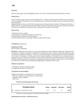 245
Duración:
Hasta un mes después que la hemoglobina retorne a sus valores normales, generalmente durante tres meses.
Instrucciones:
Tomar con agua o jugos cítricos, dos horas después de las comidas; la administración de hierro junto a vitamina C,
favorece la absorción del primero. En casos de déficit severo o desnutrición, puede recurrirse a la administración de
hierro elemental.
Suplementación con hierro y ácido fólico durante 3 meses, 60 mg de hierro elemental + 500 μg de ácido fólico, 1
tableta semanal se recomienda por parte de la OMS en mujeres embarazadas, en particular cuando la prevalencia
de anemia en esa población es superior al 40%, especialmente en mujeres en edad fértil.
Precauciones:
Administrar entre las comidas.
Los alimentos y los antiácidos disminuyen su absorción.
Contraindicado en pacientes con úlcera péptica.
Las heces pueden tomar un color negro cuando se ingiere sales de hierro.
VITAMINA A (deficiencia)
Codificación CIE10
E50.9 vitamina A deficiencia
Problema: La deficiencia de vitamina A es uno de los problemas de mayor relevancia nutricional. Hasta hace poco
los esfuerzos se habían concentrado en poblaciones con deficiencia clínica evidente; actualmente también en casos
de deficiencia moderada y subclínica. El retinol y sus derivados tienen un papel esencial en la función metabólica
de la retina, el crecimiento y la diferenciación de los tejidos epiteliales, el crecimiento óseo, la reproducción y la
respuesta inmune. La vitamina A de la dieta, se deriva de una variedad de carotenoides presentes en los vegetales.
El déficit nutricional puede causar ceguera y queratomalacia. Mayor prevalencia en niños entre 1 y 5 años. Entre el
10 y el 26% de los niños de cinco años presentan algún grado de déficit de retinol sérico.
Objetivos terapéuticos:
1. Restituir los valores normales de retinol
2. Suplementar la dieta con vitamina A
Tratamiento no farmacológico:
Suplementos dietéticos con alimentos ricos en vitamina A
- Dieta rica en hígado, yema de los huevos y leche entera
- Vegetales verdes, zanahorias
- Maíz y pan
Selección del medicamento de elección:
Principios activos Eficacia Seguridad Conveniencia Niveles
1 Vitamina A (palmitato de retinol) +++ +++ ++ NR*
NR* No se encuentra registrado en la edición Novena del CNMB.
Medicamento de elección - condiciones de uso:
 