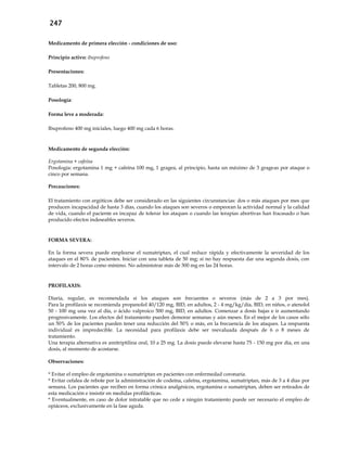 247
Medicamento de primera elección - condiciones de uso:
Principio activo: ibuprofeno
Presentaciones:
Tabletas 200, 800 mg.
Posología:
Forma leve a moderada:
Ibuprofeno 400 mg iniciales, luego 400 mg cada 6 horas.
Medicamento de segunda elección:
Ergotamina + cafeína
Posología: ergotamina 1 mg + cafeína 100 mg, 1 gragea, al principio, hasta un máximo de 3 grageas por ataque o
cinco por semana.
Precauciones:
El tratamiento con ergóticos debe ser considerado en las siguientes circunstancias: dos o más ataques por mes que
producen incapacidad de hasta 3 días, cuando los ataques son severos o empeoran la actividad normal y la calidad
de vida, cuando el paciente es incapaz de tolerar los ataques o cuando las terapias abortivas han fracasado o han
producido efectos indeseables severos.
FORMA SEVERA:
En la forma severa puede emplearse el sumatriptan, el cual reduce rápida y efectivamente la severidad de los
ataques en el 80% de pacientes. Iniciar con una tableta de 50 mg; si no hay respuesta dar una segunda dosis, con
intervalo de 2 horas como mínimo. No administrar más de 300 mg en las 24 horas.
PROFILAXIS:
Diaria, regular, es recomendada si los ataques son frecuentes o severos (más de 2 a 3 por mes).
Para la profilaxis se recomienda propanolol 40/120 mg, BID, en adultos, 2 - 4 mg/kg/día, BID, en niños, o atenolol
50 - 100 mg una vez al día, o ácido valproico 500 mg, BID, en adultos. Comenzar a dosis bajas e ir aumentando
progresivamente. Los efectos del tratamiento pueden demorar semanas y aún meses. En el mejor de los casos sólo
un 50% de los pacientes pueden tener una reducción del 50% o más, en la frecuencia de los ataques. La respuesta
individual es impredecible. La necesidad para profilaxis debe ser reevaluada después de 6 o 8 meses de
tratamiento.
Una terapia alternativa es amitriptilina oral, 10 a 25 mg. La dosis puede elevarse hasta 75 - 150 mg por día, en una
dosis, al momento de acostarse.
Observaciones:
* Evitar el empleo de ergotamina o sumatriptan en pacientes con enfermedad coronaria.
* Evitar cefalea de rebote por la administración de codeína, cafeína, ergotamina, sumatriptan, más de 3 a 4 días por
semana. Los pacientes que reciben en forma crónica analgésicos, ergotamina o sumatriptan, deben ser retirados de
esta medicación e insistir en medidas profilácticas.
* Eventualmente, en caso de dolor intratable que no cede a ningún tratamiento puede ser necesario el empleo de
opiáceos, exclusivamente en la fase aguda.
 