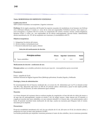 248
Título: MORDEDURAS DE SERPIENTES VENENOSAS
Codificación CIE 10
X20.9 contacto traumático con serpientes y lagartos venenosos
Problema: En la región amazónica del Ecuador las especies causantes de mordeduras al ser humano son Bothrops
atrox, Bothriopsis bilineata, B. teniata y L. muta. En la costa son responsables Porthidium nasutum, Asper (equis) y L.
muta (verrugosa) y el género Micrurus (coral). La composición del veneno: enzimas, toxinas, aminas biogénicas,
bacterias Gram+ y Gram- etc., son responsables de los efectos anticoagulantes, necrosis tisular, rabdomiolisis,
efectos neurotóxicos, etc. 15% de las serpientes son venenosas y la mortalidad es del 5%.
Objetivos terapéuticos:
1. Antagonizar los efectos del veneno
2. Aliviar el dolor y la hinchazón local
3. Prevenir la infección local, sepsis y tétanos
Selección del medicamento de elección:
Principios activos Eficacia Seguridad Conveniencia Niveles
1 Suero antiofídico +++ ++ +++ 1-2-3
Medicamento de elección - condiciones de uso:
Principio activo: suero antiofídico polivalente solución para inyección - inmunoglobulina equina concentrada
Presentación:
Frasco - ampolla de 10 mL.
Instituto Nacional de Higiene Izquieta Pérez (Bothrops polivalente, Ecuador) líquido y liofilizado.
Posología y forma de administración:
En envenenamiento leve (2 frascos), moderado (4) y en severo (6 a 8). Administrar por vía IV en infusión (evitar
vías IM y SC), diluyendo cada frasco en 100 mL de solución salina o dextrosada y pasar lo más rápido posible,
máximo en 30 a 60 minutos. En niños administrar igual cantidad.
Duración:
4 a 6 horas después de la primera dosis se realizan pruebas de coagulación o el test del tubo de vidrio (de ensayo o
de tapa roja sin anticoagulante); consiste en extraer 5 mL de sangre venosa y dejar reposar por 10 minutos, si
coagula no necesita más suero antiofídico, en caso contrario infundir 2 a 4 frascos más, y así sucesivamente cada 6
horas. El paciente necesitará tanta medicación de este tipo, cuanta sea necesaria para bloquear todo el veneno
inoculado por la serpiente.
Precauciones:
El test de sensibilidad intradérmica (0.1 mL) de una solución de 0.1 mL del suero en 10 mL de solución salina, o
instilación en el ojo; no tiene valor predictivo al 100%.
Las heridas producidas por serpientes venenosas presentan el rastro de dos colmillos y las no venenosas presentan
 