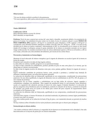258
Observaciones:
* En caso de edema cerebral se prefiere la dexametasona.
* En casos específicos, debe usarse anticonvulsivos en forma adicional.
Título: OBESIDAD
Codificación CIE 10
E66.0 obesidad debida a exceso de calorías
E66.9 obesidad, no especificada
Problema: Nivel de peso corporal por encima del peso ideal o deseable, usualmente debido a la acumulación de
grasa en el cuerpo. Los estándares de peso varían con la edad, el sexo, el contexto cultural o racial. ÍNDICE DE
PESO CORPORAL (IPC) superior a 30 kg/m2 es considerado como obesidad y el IPC superior a 40 kg/m2 es
considerado como obesidad mórbida. Sobrepeso se define como IPC entre 25 y 30 kg/m2. El IPC es el peso en kg
dividido por la altura en metros cuadrados. Adicionalmente al IPC, la circunferencia de la cintura es otra forma
simple de investigar el sobrepeso, porque la grasa alrededor de la cintura se encuentra asociada con un mayor
riesgo cardiovascular. Se considera anormal el valor de cintura abdominal superior a 102 cm en el hombre y a 88 cm
en la mujer, colocando una cinta alrededor del abdomen, por encima de las crestas ilíacas.
Prevención y tratamiento no farmacológico:
Mantener el nivel adecuado de balance energético; que la ingesta de alimentos no exceda el gasto de la misma en
forma de energía.
El método más conocido es la dieta de baja ingesta calórica.
La dieta debe ser realista y factible, progresiva en un período de tiempo.
La dieta en bajo contenido de carbohidratos, produce pérdida de peso en más corto plazo (3 a 6 meses), que las
dietas bajas en calorías convencionales.
Se debe evitar la ingesta excesiva de alimentos como pan, arroz, patatas, galletas. Reducir la ingesta de azúcar y
dulces.
Ingerir moderadas cantidades de productos lácteos, carne, pescado o proteínas y cantidad muy limitada de
alimentos conteniendo grasa, con reducción de grasas saturadas.
La reducción de alimentos debe ser balanceada, equilibrada en sus componentes, considerando las precauciones
anteriores. En una dieta equilibrada, la ingesta de alimentos ricos en carbohidratos es del 55%, 30% de grasas y el
15% restante de proteínas.
Alimentación rica en frutas, vegetales y carbohidratos con un bajo índice de azúcares. Ingerir vegetales y
carbohidratos complejos con abundante fibra vegetal (de asimilación lenta), la cual presenta varios beneficios,
ayuda a la regulación del colesterol, previene el cáncer de colon, regula el tránsito intestinal y la elevación de
glucosa sanguínea (muy beneficiosa para los diabéticos), aumenta el volumen de las heces y aumenta la sensación
de saciedad, que puede servir de ayuda en las dietas para control del peso corporal. El requerimiento diario
aconsejado es de 30 gramos al día.
La reducción de alimentos debe ser balanceada, equilibrada en sus componentes, considerando las precauciones
anteriores.
Actividad física regular, al menos 30 minutos de actividad moderada, de preferencia caminar según posibilidades,
al menos cinco días a la semana.
Una meta realista puede ser la reducción de hasta 10 kg de peso, a ser mantenido durante un período de muchos
años.
No hay evidencia sobre el beneficio de los varios productos comerciales que se ofrecen para adelgazar.
Farmacoterapia en obesos adultos:
- No existen evidencias sobre la eficacia y/o seguridad de los fármacos en el tratamiento de la obesidad y han sido
descontinuados en la mayoría de países por sus efectos indeseables.
 