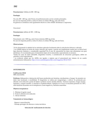 262
Presentaciones: Tabletas de 200 – 800 mg.
Posología:
Vía oral, 200 – 400 mg, cada 8 horas, de preferencia junto con las comidas principales.
En caso de respuesta positiva, reducir la dosis a la mitad, 200 mg, cada ocho horas.
En general se consideran como igualmente efectivos a otros AINES: diclofenaco o naproxeno.
Paracetamol
Presentaciones: tabletas de 500 – 1.000 mg.
Posología:
Paracetamol, oral, 1 000 mg, cada 6 horas (máximo 4000 mg al día).
En caso de respuesta positiva, reducir la dosis a la mitad, 500 mg, cada seis horas.
Observaciones:
* Se ha demostrado la utilidad de los salicilatos aplicados localmente sobre la articulación dolorosa o afectada.
* Los AINES tópicos en forma de crema, solución, gel, espray y parche son ampliamente usados por su efecto local,
baja absorción sistémica y considerable seguridad. En el caso de osteoartritis los datos más abundantes son para
diclofenaco. Se recomiendan para el tratamiento tópico de la osteoartritis, especialmente en ancianos.
*Todos los casos de dolor intratable, diagnóstico incierto, o consideración de soluciones quirúrgicas, deben ser
referidos a nivel especializado.
* La evidencia señala que los AINEs son iguales o mejores que el paracetamol por tratarse de un cuadro
eminentemente inflamatorio. http://www.australianprescriber.com/magazine/38/4/115/9
OSTEOMIELITIS
Codificación CIE10
M86 osteomielitis
Problema: Inflamación y destrucción del hueso producidos por bacterias, micobacterias u hongos. Se presenta con
dolor óseo localizado y sensibilidad. El diagnóstico se realiza por imagenología y cultivos. Es producida por
difusión de la infección a partir de tejidos o prótesis vecinos, heridas abiertas, fracturas expuestas, cirugía, trauma,
isquemia y cuerpos extraños. A menudo es multimicrobiana. Staphylococcus aureus se encuentra presente en ≥ 50%;
otras bacterias frecuentes son el estreptococo, Gram negativos y bacterias anaerobias.
Objetivos terapéuticos:
1. Eliminar el agente causal
2. Evitar la difusión de la infección
3. Aliviar síntomas
Tratamiento no farmacológico:
- Reposo e inmovilización.
- Drenaje quirúrgico de abscesos o restos necróticos.
Selección del medicamento de elección:
 