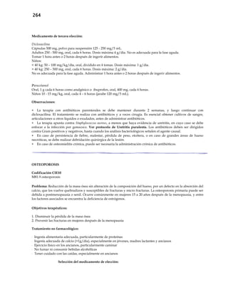 264
Medicamento de tercera elección:
Dicloxacilina
Cápsulas 500 mg, polvo para suspensión 125 - 250 mg/5 mL.
Adultos 250 - 500 mg, oral, cada 6 horas. Dosis máxima 4 g/día. No es adecuada para la fase aguda.
Tomar 1 hora antes o 2 horas después de ingerir alimentos.
Niños:
< 40 kg: 50 – 100 mg/kg/día, oral, dividido en 4 tomas. Dosis máxima: 1 g/día.
> 40 kg: 250 – 500 mg, oral, cada 6 horas. Dosis máxima: 2 g/día.
No es adecuada para la fase aguda. Administrar 1 hora antes o 2 horas después de ingerir alimentos.
Paracetamol
Oral, 1 g cada 6 horas como analgésico o ibuprofen, oral, 400 mg, cada 6 horas.
Niños 10 - 15 mg/kg, oral, cada 4 – 6 horas (jarabe 120 mg/5 mL).
Observaciones:
 La terapia con antibióticos parenterales se debe mantener durante 2 semanas, y luego continuar con
dicloxacilina. El tratamiento se realiza con antibióticos y a veces cirugía. Es esencial obtener cultivos de sangre,
articulaciones u otros líquidos o exudados, antes de administrar antibióticos.
 La terapia apunta contra Staphylococcus aureus, a menos que haya evidencia de uretritis, en cuyo caso se debe
enfocar a la infección por gonococo. Ver protocolo de Uretritis purulenta. Los antibióticos deben ser dirigidos
contra Gram positivos y negativos, hasta cuando los análisis bacteriológicos señalen el agente causal.
 En caso de persistencia de fiebre, malestar, pérdida de peso, etcétera, o en caso de grandes áreas de hueso
necróticas, se debe realizar debridación quirúrgica de la lesión.
 En caso de osteomielitis crónica, puede ser necesaria la administración crónica de antibióticos.
OSTEOPOROSIS
Codificación CIE10
M81.9 osteoporosis
Problema: Reducción de la masa ósea sin alteración de la composición del hueso, por un defecto en la absorción del
calcio, que los vuelve quebradizos y susceptibles de fracturas y micro fracturas. La osteoporosis primaria puede ser
debida a postmenopausia o senil. Ocurre comúnmente en mujeres 15 a 20 años después de la menopausia, y entre
los factores asociados se encuentra la deficiencia de estrógenos.
Objetivos terapéuticos:
1. Disminuir la pérdida de la masa ósea
2. Prevenir las fracturas en mujeres después de la menopausia
Tratamiento no farmacológico:
- Ingesta alimentaria adecuada, particularmente de proteínas
- Ingesta adecuada de calcio (>1g/día), especialmente en jóvenes, madres lactantes y ancianos
- Ejercicio físico en los ancianos, particularmente caminar
- No fumar ni consumir bebidas alcohólicas
- Tener cuidado con las caídas, especialmente en ancianos
Selección del medicamento de elección:
 