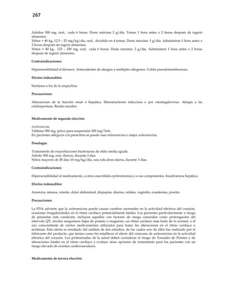 267
Adultos 500 mg, oral, cada 6 horas. Dosis máxima 2 g/día. Tomar 1 hora antes o 2 horas después de ingerir
alimentos.
Niños < 40 kg, 12.5 – 25 mg/kg/día, oral, dividido en 4 tomas. Dosis máxima: 1 g/día. Administrar 1 hora antes o
2 horas después de ingerir alimentos.
Niños > 40 kg, 125 – 250 mg, oral, cada 6 horas. Dosis máxima: 2 g/día. Administrar 1 hora antes o 2 horas
después de ingerir alimentos.
Contraindicaciones:
Hipersensibilidad al fármaco. Antecedentes de alergias a múltiples alérgenos. Colitis pseudomembranosa.
Efectos indeseables:
Similares a los de la ampicilina
Precauciones:
Alteraciones de la función renal o hepática. Mononucleosis infecciosa o por citomegalovirus. Alergia a las
cefalosporinas. Recién nacidos.
Medicamento de segunda elección:
Azitromicina
Tabletas 500 mg, polvo para suspensión 200 mg/5mL.
En pacientes alérgicos a la penicilina se puede usar eritromicina o mejor azitromicina
Posología:
Tratamiento de exacerbaciones bacterianas de otitis media aguda.
Adulto 500 mg, oral, diarios, durante 3 días.
Niños mayores de 28 días 10 mg/kg/día, una sola dosis diaria, durante 3 días.
Contraindicaciones:
Hipersensibilidad al medicamento, a otros macrólidos (eritromicina) o a sus componentes. Insuficiencia hepática.
Efectos indeseables:
Anorexia, náusea, vómito, dolor abdominal, dispepsia, diarrea, cefalea, vaginitis, exantemas, prurito.
Precauciones:
La FDA advierte que la azitromicina puede causar cambios anormales en la actividad eléctrica del corazón,
ocasionar irregularidades en el ritmo cardíaco potencialmente fatales. Los pacientes particularmente a riesgo
de presentar esta condición, incluyen aquellos con factores de riesgo conocidos como prolongación del
intervalo QT, niveles sanguíneos bajos de potasio o magnesio, un ritmo cardiaco más lento de lo normal, o el
uso concomitante de ciertos medicamentos utilizados para tratar las alteraciones en el ritmo cardiaco o
arritmias. Esta alerta es resultado del análisis de dos estudios, de los cuales uno de ellos fue realizado por el
fabricante del producto, que tenían como fin establecer el efecto del consumo de azitromicina en la actividad
eléctrica del corazón. Los profesionales de la salud deben considerar el riesgo de Torsades de Pointes y de
alteraciones fatales en el ritmo cardiaco y evaluar otras opciones de tratamiento para los pacientes con un
riesgo elevado de eventos cardiovasculares.
Medicamento de tercera elección:
 