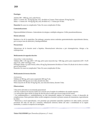 269
Posología:
Adultos 500 – 1000 mg, oral, cada 8 horas.
Niños < 3 meses: 20 – 30 mg/kg/día, oral, dividido en 2 tomas. Dosis máxima: 30 mg/kg/día.
Niños > 3 meses: 60 – 90 mg/kg/día, oral, dividido en 2 – 3 tomas por 10 días.
Duración: En casos no complicados 7 días. En casos complicados 10 días.
Contraindicaciones:
Hipersensibilidad al fármaco. Antecedentes de alergias a múltiples alérgenos. Colitis pseudomembranosa.
Efectos adversos:
Similares a los de la ampicilina. Sin embargo, presenta menos molestias gastrointestinales especialmente diarrea,
por su mayor tasa de absorción y biodisponibilidad.
Precauciones:
Alteraciones de la función renal o hepática. Mononucleosis infecciosa o por citomegalovirus. Alergia a las
cefalosporinas.
Medicamento de segunda elección:
Amoxicilina + ácido clavulánico
Tabletas (500 + 125 mg); (875 + 125 mg), polvo para inyección (1g + 200 mg), polvo para suspensión (125 + 31,25
mg)/5 mL, (250 + 62,5mg)/ 5 mL.
Posología adulto 1 g cada 8 horas; niños, 40 mg/kg diariamente dividida en 3 dosis. El cálculo de la dosis se realiza
para la amoxicilina.
Duración: En casos no complicados 7 días. En casos complicados 10 días.
Medicamento de tercera elección:
Azitromicina
Tabletas de 500 mg, polvo para suspensión 200 mg/5 mL.
Dosis adultos 500 mg una vez al día, durante tres días.
Niños mayores de 28 días 10 mg/kg/día, una sola dosis diaria, durante 3 días.
Observaciones:
* Para alivio del dolor se recomienda paracetamol.
* No hay evidencia de mayores índices de curación por el empleo de antibióticos de amplio espectro.
* La amoxicilina sigue siendo la droga de elección para la otitis que recurre luego de dos meses.
* Los antihistamínicos y antiinflamatorios no han demostrado mejorar los síntomas o evitar el desarrollo de
complicaciones. Estos pacientes deben recibir analgésicos durante la primera semana de tratamiento, especialmente
los niños.
* Referencia a nivel especializado a los pacientes que presentan episodios repetitivos de otitis media, secreción
purulenta del oído de más de 2 semanas, inflamación dolorosa detrás del oído o sensibilidad en la región
mastoidea, o cuando se sospecha de meningitis.
Título: PALUDISMO (por Plasmodium falciparum y P. vivax)
 