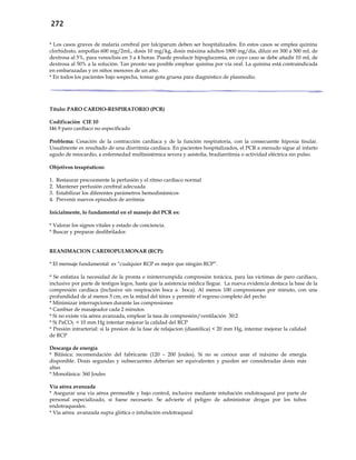 272
* Los casos graves de malaria cerebral por falciparum deben ser hospitalizados. En estos casos se emplea quinina
clorhidrato, ampollas 600 mg/2mL, dosis 10 mg/kg, dosis máxima adultos 1800 mg/día, diluir en 300 a 500 mL de
dextrosa al 5%, para venoclisis en 3 a 4 horas. Puede producir hipoglucemia, en cuyo caso se debe añadir 10 mL de
dextrosa al 50% a la solución. Tan pronto sea posible emplear quinina por vía oral. La quinina está contraindicada
en embarazadas y en niños menores de un año.
* En todos los pacientes bajo sospecha, tomar gota gruesa para diagnóstico de plasmodio.
Título: PARO CARDIO-RESPIRATORIO (PCR)
Codificación CIE 10
I46.9 paro cardíaco no especificado
Problema: Cesación de la contracción cardiaca y de la función respiratoria, con la consecuente hipoxia tisular.
Usualmente es resultado de una disrritmia cardiaca. En pacientes hospitalizados, el PCR a menudo sigue al infarto
agudo de miocardio, a enfermedad multisistémica severa y asistolia, bradiarritmia o actividad eléctrica sin pulso.
Objetivos terapéuticos:
1. Restaurar precozmente la perfusión y el ritmo cardíaco normal
2. Mantener perfusión cerebral adecuada
3. Estabilizar los diferentes parámetros hemodinámicos
4. Prevenir nuevos episodios de arritmia
Inicialmente, lo fundamental en el manejo del PCR es:
* Valorar los signos vitales y estado de conciencia.
* Buscar y preparar desfibrilador.
REANIMACION CARDIOPULMONAR (RCP):
* El mensaje fundamental es “cualquier RCP es mejor que ningún RCP”.
* Se enfatiza la necesidad de la pronta e ininterrumpida compresión torácica, para las víctimas de paro cardíaco,
inclusive por parte de testigos legos, hasta que la asistencia médica llegue. La nueva evidencia destaca la base de la
compresión cardíaca (inclusive sin respiración boca a boca). Al menos 100 compresiones por minuto, con una
profundidad de al menos 5 cm, en la mitad del tórax y permitir el regreso completo del pecho
* Minimizar interrupciones durante las compresiones
* Cambiar de masajeador cada 2 minutos
* Si no existe vía aérea avanzada, emplear la tasa de compresión/ventilación 30:2
* Si PaCO2 < 10 mm Hg intentar mejorar la calidad del RCP
* Presión intrarterial: si la presion de la fase de relajacion (diastólica) < 20 mm Hg, intentar mejorar la calidad
de RCP
Descarga de energía
* Bifásica: recomendación del fabricante (120 – 200 Joules). Si no se conoce usar el máximo de energía
disponible. Dosis segundas y subsecuentes deberían ser equivalentes y pueden ser consideradas dosis más
altas
* Monofásica: 360 Joules
Vía aérea avanzada
* Asegurar una vía aérea permeable y bajo control, inclusive mediante intubación endotraqueal por parte de
personal especializado, si fuese necesario. Se advierte el peligro de administrar drogas por los tubos
endotraqueales.
* Vía aérea avanzada supra glótica o intubación endotraqueal
 