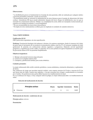 275
Observaciones:
* La desfibrilación precoz es fundamental en el manejo de estos pacientes, debe ser realizada por cualquier médico
o personal paramédico entrenado, cuando sea necesaria.
* Eventualmente puede ser necesaria la administración de otros fármacos para el manejo de alteraciones del ritmo
cardíaco. Amiodarona 300 mg se puede administrar después del tercer choque de desfibrilación, una vez que se
reanuden las compresiones torácicas. Debido a su complejidad de acción, deben ser manejadas exclusivamente por
expertos en el manejo de arritmias y a nivel hospitalario.
* No son recomendables las inyecciones intracardiacas.
* El empleo de otros medicamentos se difiere para ser empleado en unidades de cuidados intensivos.
Título: PARTO NORMAL
Codificación CIE 10
O80.9 parto único espontáneo, sin otra especificación
Problema: Terminación fisiológica del embarazo a término, de comienzo espontáneo, desde el comienzo de la labor
de parto hasta el nacimiento de un producto en presentación cefálica, entre las 37 y 41 semanas completas de edad
gestacional. Se presenta con contracciones uterinas regulares y progresivas, dilatación cervical igualmente
progresiva y expulsión de un feto viable y la placenta. Es la causa primera de egreso hospitalario en nuestro país.
En provincias rebasa el 50% de pacientes hospitalizados.
Objetivos terapéuticos:
1. Manejar activamente la tercera etapa del parto
2. Conservar el complejo materno fetal
3. Consejería y planificación familiar post evento obstétrico
Cuidados prenatales:
La mujer embarazada debe recibir controles periódicos, vacuna antitetánica, orientación alimentaria y suplementos
de hierro.
Hay embarazos de riesgo que necesitan especial cuidado, como mujeres menores de 19 años y mayores de 35, las
que tienen más de 4 hijos o partos muy seguidos, o las que consumen licor, drogas o medicamentos no recetados
por el médico. De preferencia estos partos deben hacerse en el establecimiento de salud.
Si es un embarazo de riesgo y si hay cualquier señal de peligro, la mujer embarazada debe ir al establecimiento de
salud.
Selección del medicamento de elección:
Principios activos Eficacia Seguridad Conveniencia Niveles
1 Oxitocina +++ ++ +++ 1-2-3
Medicamento de elección - condiciones de uso:
Principio activo: oxitocina
Presentación:
 