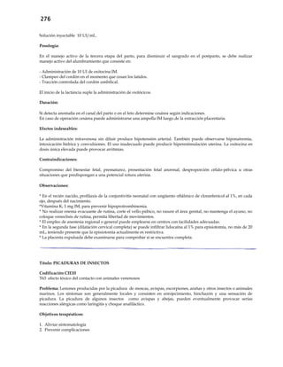 276
Solución inyectable 10 UI/mL.
Posología:
En el manejo activo de la tercera etapa del parto, para disminuir el sangrado en el postparto, se debe realizar
manejo activo del alumbramiento que consiste en:
- Administración de 10 UI de oxitocina IM.
- Clampeo del cordón en el momento que cesan los latidos.
- Tracción controlada del cordón umbilical.
El inicio de la lactancia suple la administración de oxitócicos.
Duración:
Si detecta anomalía en el canal del parto o en el feto determine cesárea según indicaciones.
En caso de operación cesárea puede administrarse una ampolla IM luego de la extracción placentaria.
Efectos indeseables:
La administración intravenosa sin diluir produce hipotensión arterial. También puede observarse hiponatremia,
intoxicación hídrica y convulsiones. El uso inadecuado puede producir hiperestimulación uterina. La oxitocina en
dosis única elevada puede provocar arritmias.
Contraindicaciones:
Compromiso del bienestar fetal, prematurez, presentación fetal anormal, desproporción céfalo-pélvica u otras
situaciones que predispongan a una potencial rotura uterina.
Observaciones:
* En el recién nacido, profilaxis de la conjuntivitis neonatal con ungüento oftálmico de cloranfenicol al 1%, en cada
ojo, después del nacimiento.
*Vitamina K, 1 mg IM, para prevenir hipoprotrombinemia.
* No realizar enema evacuante de rutina, corte el vello púbico, no rasure el área genital, no mantenga el ayuno, no
coloque venoclisis de rutina, permita libertad de movimientos.
* El empleo de anestesia regional o general puede emplearse en centros con facilidades adecuadas.
* En la segunda fase (dilatación cervical completa) se puede infiltrar lidocaína al 1% para episiotomía, no más de 20
mL, teniendo presente que la episiotomía actualmente es restrictiva.
* La placenta expulsada debe examinarse para comprobar si se encuentra completa.
Título: PICADURAS DE INSECTOS
Codificación CIE10
T63 efecto tóxico del contacto con animales venenosos
Problema: Lesiones producidas por la picadura de moscas, avispas, escorpiones, arañas y otros insectos o animales
marinos. Los síntomas son generalmente locales y consisten en enrojecimiento, hinchazón y una sensación de
picadura. La picadura de algunos insectos como avispas y abejas, pueden eventualmente provocar serias
reacciones alérgicas como laringitis y choque anafiláctico.
Objetivos terapéuticos:
1. Aliviar sintomatología
2. Prevenir complicaciones
 