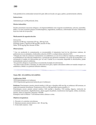 280
Toda pérdida de la continuidad normal de la piel, debe ser lavada con agua y jabón y posteriormente cubierta.
Instrucciones:
Administrar por vía IM profunda, lenta.
Efectos indeseables:
Pueden presentarse reacciones alérgicas o de hipersensibilidad como erupción escarlatiforme, urticaria, eosinofilia,
fiebre y en raras ocasiones púrpura trombocitopénica, angioedema, anafilaxia y enfermedad del suero. Inflamación
local en el sitio de la inyección.
Medicamento de segunda elección:
Dicloxacilina
Cápsulas de 500 mg, suspensión 125 mg – 250 mg/5 mL.
Posología adulto 1 cápsula de 500 mg QID, durante 10 días.
Niños 25-50 mg/kg/día, durante 10 días.
Observaciones:
* Una vez producida la contaminación, es recomendable el tratamiento local de las infecciones cutáneas, de
preferencia con un antiséptico, clorhexidina solución al 0.05% o yodopovidona solución al 10%.
* Después de 3 días de comenzar el tratamiento con antibióticos, en caso de no observar mejoría, se debe pensar en
la posibilidad de una infección estafilocócica, o producida por gérmenes resistentes a la acción de la penicilina, y se
recomienda el empleo de dicloxacilina por vía oral. Cuando no se encuentre disponible la dicloxacilina, puede
eventualmente usarse la cefalexina.
* En pacientes alérgicos a la penicilina se recomienda el empleo de eritromicina.
* En niños recién nacidos y lactantes, las infecciones de la piel y tejidos subcutáneos deben ser tratadas siempre con
antibióticos, debido a su potencial difusión sistémica.
Título: PRE - ECLAMPSIA / ECLAMPSIA
Codificación CIE10
O15.0 preeclampsia en el embarazo
O13.X hipertensión gestacional (inducida por el embarazo)
Problema: Preeclampsia: presión arterial sistólica ≥ 140 mm o diastólica ≥90 mm Hg, en embarazo ≥20 semanas, en
mujer previamente normotensa. Proteinuria en 24 h ≥ a 300 mg/tirilla reactiva positiva ++.
Preeclampsia severa: presión arterial sistólica >160 mmHg y diastólica >110 mmHg, oliguria, restricción de
crecimiento intrauterino, oligohidramnios, edema agudo de pulmón, insuficiencia renal aguda, cefalea, escotomas,
tinnitus, dolor en epigastrio, plaquetas <100.000.
Eclampsia: todo lo anterior + convulsiones tónico clónicas o coma.
Objetivos terapéuticos:
1. Prevenir y/o controlar convulsiones
2. Mantener presión arterial inferior a 140 - 90 mm Hg
3. Evitar daño materno – fetal
 