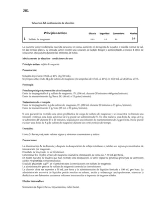 281
Selección del medicamento de elección:
Principios activos Eficacia Seguridad Conveniencia Niveles
1 Sulfato de magnesio +++ ++ ++ 2-3
La paciente con preeclampsia necesita descanso en cama, aumento en la ingesta de líquidos e ingesta normal de sal.
En las formas graves, de entrada deben recibir una solución de lactato Ringer y administrarle al menos 4 litros de
soluciones cristaloides durante las primeras 24 horas.
Medicamento de elección - condiciones de uso:
Principio activo: sulfato de magnesio
Presentación:
Solución inyectable 10 mL al 20% (2 g/10 mL).
Se prepara diluyendo 24 g de sulfato de magnesio (12 ampollas de 10 mL al 20%) en 1000 mL de dextrosa al 5%.
Posología:
Preeclampsia (para prevención de eclampsia):
Dosis de impregnación 4 g sulfato de magnesio, IV, (186 mL durante 20 minutos o 60 gotas/minuto).
Dosis de mantenimiento: 1g/hora, IV, (46 mL o 15 gotas/minuto).
Tratamiento de eclampsia
Dosis de impregnación: 6 g de sulfato de magnesio, IV, (280 mL durante 20 minutos o 93 gotas/minuto).
Dosis de mantenimiento: 2 g/hora (93 mL o 30 gotas/minuto).
Si una paciente ha recibido una dosis profiláctica de carga de sulfato de magnesio y se encuentra recibiendo una
infusión continua, una dosis adicional de 2 g puede ser administrada IV. De otra manera, una dosis de carga de 6 g
se administra IV durante 15 a 20 minutos, seguida por una infusión de mantenimiento de 2 g por hora. No se puede
exceder una dosis de 8 g de sulfato de magnesio durante un corto período de tiempo.
Duración:
Hasta 24 horas post parto valorar signos y síntomas vasomotores y retirar.
Precauciones:
La disminución de la diuresis y después la desaparición de reflejo rotuliano o patelar son signos premonitorios de
intoxicación por magnesio.
El sulfato de magnesio no es hipotensor.
Determinar los niveles séricos de magnesio cuando la eliminación de orina sea < 30 mL por hora.
En recién nacidos de madres que han recibido esta medicación, se debe vigilar la potencial presencia de depresión
cardio-respiratoria o neuromuscular.
El calcio gluconato 1 g IV, es el antídoto para la intoxicación con sulfato de magnesio.
La administración precoz de sulfato de magnesio controla las convulsiones.
La diuresis debe ser superior a 30 mL por hora y la administración de líquidos limitada a 100 mL por hora. La
administración excesiva de líquidos puede resultar en edema, ascitis y sobrecarga cardiopulmonar, mientras la
deshidratación determina un menor volumen intravascular e isquemia de órganos vitales.
Efectos indeseables:
Somnolencia, hiporreflexia, hipocalcemia, rubor facial.
 