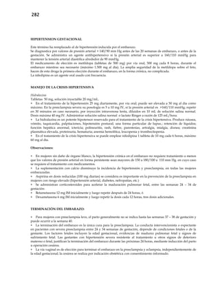 282
HIPERTENSION GESTACIONAL
Este término ha remplazado al de hipertensión inducida por el embarazo.
Se diagnostica por valores de presión arterial > 140/90 mm Hg antes de las 20 semanas de embarazo, o antes de la
gestación. Se administra un agente antihipertensivo si la presión arterial es superior a 160/110 mmHg para
mantener la tensión arterial diastólica alrededor de 90 mmHg.
El medicamento de elección es metildopa (tabletas de 500 mg) por vía oral, 500 mg cada 8 horas, durante el
embarazo mientras sea necesario (máximo 1.500 mg al día). La amplia seguridad de la metildopa sobre el feto,
hacen de esta droga la primera elección durante el embarazo, en la forma crónica, no complicada.
La nifedipina es un agente oral usado con frecuencia.
MANEJO DE LA CRISIS HIPERTENSIVA
Hidralazina
Tabletas 50 mg, solución inyectable 20 mg/mL.
 En el tratamiento de la hipertensión 25 mg diariamente, por vía oral; puede ser elevada a 50 mg al día como
máximo. En la preeclampsia severa su posología es 5 a 10 mg IV, si la presión arterial es >160/110 mmHg; repetir
en 30 minutos en caso necesario, por inyección intravenosa lenta, diluidos en 10 mL de solución salina normal.
Dosis máxima 40 mg IV. Administrar solución salina normal o lactato Ringer a razón de 125 mL/hora.
 La hidralazina es un potente hipotensor reservado para el tratamiento de la crisis hipertensiva. Produce náusea,
vómito, taquicardia, palpitaciones, hipotensión postural; una forma particular de lupus.; retención de líquidos;
función hepática anormal, ictericia; polineuritis, rash, fiebre, parestesias, artralgia, mialgia, disnea; creatinina
plasmática elevada, proteinuria, hematuria; anemia hemolítica, leucopenia y trombocitopenia.
 En el tratamiento de la crisis hipertensiva se puede emplear nifedipina 1 tableta de 10 mg cada 6 horas, máximo
60 mg al día.
Observaciones:
 En mujeres sin daño de órgano blanco, la hipertensión crónica en el embarazo no requiere tratamiento a menos
que los valores de presión arterial en forma persistente sean mayores de 150 a 180/100 a 110 mm Hg. en cuyo caso
se requiere el tratamiento con medicamentos.
 La suplementación con calcio disminuye la incidencia de hipertensión y preeclampsia, en todas las mujeres
embarazadas.
 Aspirina en dosis reducidas (100 mg diarias) se considera es importante en la prevención de la preeclampsia en
mujeres con riesgo elevado (hipertensión arterial, diabetes, nefropatías, etc.)
 Se administran corticosteroides para acelerar la maduración pulmonar fetal, entre las semanas 24 – 34 de
gestación:
 Betametasona 12 mg IM inicialmente y luego repetir después de 24 horas, ó
 Dexametasona 6 mg IM inicialmente y luego repetir la dosis cada 12 horas, tres dosis adicionales.
TERMINACIÓN DEL EMBARAZO:
 Para mujeres con preeclampsia leve, el parto generalmente no se indica hasta las semanas 37 – 38 de gestación y
puede ocurrir a la semana 40.
 La terminación del embarazo es la única cura para la preeclampsia. La conducta intervencionista o expectante
en pacientes con severa preeclampsia entre 24 y 34 semanas de gestación, depende de condiciones fetales o de la
gestante. Los factores fetales incluyen la edad gestacional, evidencias de madurez pulmonar fetal y signos de
sufrimiento fetal. Las gestantes con hipertensión severa resistente al tratamiento u otros signos de deterioro
materno o fetal, justifican la terminación del embarazo durante las próximas 24 horas, mediante inducción del parto
u operación cesárea.
 La vía vaginal es de elección para terminar el embarazo en la preeclampsia y eclampsia, independientemente de
la edad gestacional; la cesárea se realiza por indicación obstétrica con consentimiento informado.
 