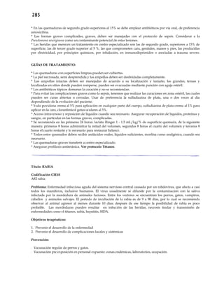 285
* En las quemaduras de segundo grado superiores al 15% se debe emplear antibióticos por vía oral, de preferencia
amoxicilina.
* Las formas graves complicadas, graves, deben ser manejadas con el protocolo de sepsis. Considerar a la
Pseudomona aeuriginosa como un contaminante potencial de estas lesiones.
* Las heridas que merecen un tratamiento en centro especializado son las de segundo grado, superiores a 15% de
superficie, las de tercer grado superior al 5 %, las que comprometen cara, genitales, manos y pies, las producidas
por electricidad, por principios químicos, por inhalación, en inmunodeprimidos o asociadas a trauma severo.
GUÍAS DE TRATAMIENTO:
* Las quemaduras con superficies limpias pueden ser cubiertas.
* La piel necrosada, semi desprendida y las ampollas deben ser desbridadas completamente.
* Las ampollas intactas deben ser manejadas de acuerdo a su localización y tamaño, las grandes, tensas y
localizadas en sitios donde pueden romperse, pueden ser evacuadas mediante punción con aguja estéril.
* Los antibióticos tópicos demoran la curación y no se recomiendan.
* Para evitar las complicaciones graves como la sepsis, tenemos que realizar las curaciones en zona estéril, las cuales
pueden ser curas abiertas o cerradas. Usar de preferencia la sulfadiazina de plata, una o dos veces al día
dependiendo de la evolución del paciente.
* Yodo povidona crema al 5% para aplicación en cualquier parte del cuerpo, sulfadiazina de plata crema al 1% para
aplicar en la cara, cloranfenicol gotas oculares al 5%.
* Acceso intravenoso y reposición de líquidos cuando sea necesario. Asegurar recuperación de líquidos, proteínas y
sangre, en particular en las formas graves, complicadas.
* Se recomienda en las primeras 24 horas: lactato Ringer 1 - 1.5 mL/kg/% de superficie quemada, de la siguiente
manera: primeras 8 horas administrar la mitad del volumen, segundas 8 horas el cuarto del volumen y terceras 8
horas el cuarto restante y lo necesario para restaurar balance.
* Todos estos quemados deben recibir antiácidos orales, líquidos suficientes, morfina como analgésico, cuando sea
necesario.
* Las quemaduras graves transferir a centro especializado.
* Asegurar profilaxis antitetánica. Ver protocolo Tétanos.
Título: RABIA
Codificación CIE10
A82 rabia
Problema: Enfermedad infecciosa aguda del sistema nervioso central causada por un rabdovirus, que afecta a casi
todos los mamíferos, inclusive humanos. El virus usualmente se difunde por la contaminación con la saliva
infectada por la mordedura de animales furiosos. Entre los vectores se encuentran los perros, gatos, vampiros,
caballos y animales salvajes. El período de incubación de la rabia es de 9 a 90 días, por lo cual se recomienda
observar al animal agresor al menos durante 10 días; después de ese tiempo la posibilidad de rabia es poco
probable. Las mordeduras pueden resultar en infección de las heridas, necrosis tisular y transmisión de
enfermedades como el tétanos, rabia, hepatitis, SIDA.
Objetivos terapéuticos:
1. Prevenir el desarrollo de la enfermedad
2. Prevenir el desarrollo de complicaciones locales y sistémicas
Prevención:
- Vacunación regular de perros y gatos.
- Vacunación pre exposición en personal expuesto: zonas endémicas, laboratorios, ocupación.
 