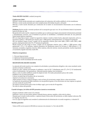 288
Título: RECIÉN NACIDO cuidado (recepción)
Codificación CIE10
P02 feto y recién nacido afectados por complicaciones de la placenta, del cordón umbilical y de las membranas
P03 feto y recién nacido afectados por otras complicaciones del trabajo de parto y del parto
P00 feto y recién nacido afectados por condiciones de la madre no necesariamente relacionadas con el embarazo
presente
Problema: Recién nacido o neonato producto de la concepción que nace vivo. Se usa el término desde el nacimiento
hasta los 28 días de vida.
Recepción del recién nacido: conjunto de medidas que se realizan para lograr precozmente la homeostasis postnatal
y hemodinamia correctas, con la finalidad de prevenir la morbilidad y mortalidad derivadas de una potencial
lesión tisular hipóxico isquémica.
RN con riesgo bajo al nacer: cumple los siguientes criterios: rosado/a, llanto fuerte, adecuada respiración, activo/a,
frecuencia cardíaca > 100 latidos por minuto, peso > 2500 gramos, edad gestacional > 37 semanas de gestación.
RN con mediano riesgo al nacer: cumple con los siguientes criterios: peso entre 2000 y 2500 o entre 3500 y 4000
gramos, edad gestacional entre 35 y 37 semanas de gestación.
Recién nacido con alto riesgo al nacer: cumple con los siguientes criterios: peso > 4000 o < 2000 gramos, edad
gestacional < 35 o > 41 semanas, ruptura prematura de membranas mayor de 24 horas (< 2000 gramos o < 35
semanas), anomalías congénitas mayores, fiebre materna, infección uterina, cianosis persistente, trauma importante
al nacimiento, liquido meconial, madre Rh- .
Objetivos terapéuticos:
1. Prevenir hipoxia tisular
2. Optimizar homeostasis postnatal
3. Disminuir morbi-mortalidad del recién nacido
RECEPCIÓN DEL RECIÉN NACIDO:
- La atención del recién nacido es un conjunto de actividades y procedimientos dirigidos a dar como resultado recién
nacidos en buenas condiciones.
- Fuente de calor: calentar previamente el ambiente a más de 24o C (idealmente entre 27 y 36o C). Es fundamental
evitar el enfriamiento y las quemaduras. Alternativamente emplear una incubadora.
- Pince y corte el cordón umbilical cuando ha dejado de latir. No realice pinzamiento precoz del cordón.
- Establezca una vía aérea permeable.
- Colocar un pañal bajo los hombres (de ser necesario).
- Aspirar la vía aérea (si es necesario).
- Aspire primero la boca y luego la faringe y nariz en busca de secreciones, sangre, heces u otras secreciones.
- La aspiración de preferencia debe realizarse con una perilla de goma; si las secreciones son muy espesas se aspirará
con una sonda de succión 8 FR.
- No aspirar en forma brusca para evitar el reflejo vagal y por no más de 10 segundos.
- No rotar la cabeza del paciente.
Cuando la lengua y los labios del RN presenten cianosis se recomienda:
- Oxígeno mediante catéter nasal a 2 L/minuto.
- Estimular y secar con una manta caliente, frotando brazos, piernas, espalda y sobre todo la cabeza.
- Después que la madre reciba morfina u opiáceos hasta 4 horas antes del nacimiento, se debe emplear naloxona, IM,
0.1 mg/kg, una sola vez.
- Si no es capaz de ingestión oral considere la administración de alimentación vía sonda orogástrica, o infusión IV.
Medidas generales:
- Valore al RN con la escala de APGAR (ver anexos) a los minutos 1 y 5 de vida del RN.
 