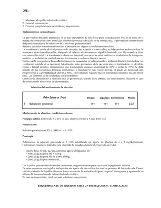 291
1. Mantener el equilibrio hidroelectrolítico
2. Evitar el enfriamiento
3. Prevenir complicaciones metabólicas y respiratorias
Tratamiento no farmacológico:
- La prevención del parto prematuro es lo más importante. El sitio ideal para la maduración fetal es el útero de la
madre. Se consideran como esenciales el control prenatal adecuado de la embarazada, la prevención e intervención
del parto prematuro y la inducción de la madurez pulmonar fetal.
- Referir a cuidados intensivos neonatales a los niños con signos o condiciones inestables.
- La transferencia desde el nivel primario de atención, de acuerdo a la severidad, se debe realizar en incubadora de
transporte si se tiene disponible, abrigando al bebé o cubriéndolo con algodón laminado, con O2 húmedo y tibio,
con mascarilla facial. La transferencia desde un hospital provincial se debe realizar en incubadora de transporte,
asistido, en ambulancia, con hidratación intravenosa y ambiente térmico neutro.
- Control de la temperatura. En cuidados intensivos neonatales es indispensable el ambiente térmico, incubadora con
ventilación asistida si es necesario. Idealmente, todo prematuro debe ser colocado en incubadora, en decúbito
prono o lateral derecho, manteniendo una temperatura cutáneo abdominal de 36°C o rectal de 37°C. Se debe
aislarlo de las variaciones térmicas ambientales y mantenerlo bajo visión directa. El grado de humedad será
proporcional a la prematuridad (del 40 al 60%). El prematuro requiere mayor temperatura mientras sea de menor
peso. Los controles de la incubadora son automáticos.
- Controlar la alimentación y nutrición oral de preferencia, usando leche extraída del seno materno. Recurrir en caso
de ser necesario a otras vías de alimentación.
Selección del medicamento de elección:
Principios activos Eficacia Seguridad Conveniencia Niveles
1 Hidratación parenteral +++ +++ +++ 1-2-3
Medicamento de elección - condiciones de uso:
Principio activo: dextrosa al 5% o 10% en agua (dextrosa 50/100 g + agua 1.000 mL)
Presentación:
Solución para infusión 500 y 1.000 mL al 5 - 10%.
Posología:
Administrar la solución glucosada al 5 -10% calculando un aporte de glucosa de 4 a 8 mg/kg/minuto.
Hidratación parenteral (cálculos para el aporte de líquidos durante el primer día de vida):
Aporte basal 60 mL/kg/día, aumentar aporte de líquidos en:
+ 40mL/kg/día para RN < 1000 g.
+ 20mL/kg/día para RN de 1000 a 1500 g.
+ 20mL/kg/día por fototerapia.
Los líquidos parenterales deben descontinuarse progresivamente para evitar una hipoglicemia reactiva.
Es mejor mantener restringidos los líquidos, sin aporte de electrolitos durante las primeras 48 horas de vida. Para el
cálculo posterior de líquidos debemos tomar en cuenta la variación del peso corporal, los ingresos y egresos de las
últimas 24 horas realizando balance hidroelectrolítico.
En caso de compromiso renal, no usar soluciones con potasio.
REQUERIMIENTO DE LÍQUIDOS PARA UN PREMATURO NO COMPLICADO:
 