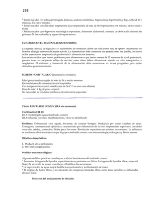 293
* Recién nacidos con asfixia prolongada (hipoxia, acidosis metabólica, hipercapnia), hipotensión y bajo APGAR (5 o
menos) a los cinco minutos.
* Recién nacidos con dificultad respiratoria (tasa respiratoria de más de 60 inspiraciones por minuto, aleteo nasal o
tiraje).
* Recién nacidos con depresión neurológica importante, distensión abdominal, ausencia de defecación durante las
primeras 24 horas de edad y signos de sepsis severa.
CUIDADOS EN EL RECIÉN NACIDO ENFERMO:
La ingesta calórica, de líquidos y el suplemento de minerales deben ser suficientes para el óptimo crecimiento sin
lesionar el frágil intestino del recién nacido. La alimentación debe comenzar tan pronto como sea posible, inclusive
en los prematuros, empleando de preferencia la alimentación materna.
Los recién nacidos que tienen problemas para alimentarse o que tienen menos de 32 semanas de edad gestacional,
pueden tener un incipiente reflejo de succión, estos niños deben alimentarse usando un tubo nasogástrico u
orogástrico. El volumen y frecuencia de la alimentación debe aumentarse en forma progresiva para evitar
disturbios gastrointestinales.
EGRESO HOSPITALARIO (prematuros neonatos):
Edad gestacional corregida de más de 34 y medio semanas
En condiciones de alimentación oral aceptables
Con temperatura corporal estable (más de 36.4º C en una cuna abierta)
Peso de más 1.8 kg de peso corporal
Sin necesidad de cuidados médicos o de enfermería especiales
Título: RESFRIADO COMÚN (IRA sin neumonía)
Codificación CIE 10:
J00.X rinofaringitis aguda (resfriado común)
J11.8 influenza con otras manifestaciones, virus no identificado
Problema: Enfermedad viral aguda, frecuente, de carácter benigno. Producida por varias familias de virus.
Contagiosa, con frecuencia epidémica, caracterizada por inflamación de las vías respiratorias superiores, con dolor
muscular, cefalea, postración. Fiebre poco frecuente. Resolución espontánea en máximo una semana. La influenza
es una forma clínica más severa que la gripe o resfriado común, con sintomatología prolongada y fiebre intensa.
Objetivos terapéuticos:
1. Producir alivio sintomático
2. Prevenir complicaciones
Medidas no farmacológicas:
Algunas medidas prácticas contribuyen a aliviar los síntomas del resfriado común:
* Aumentar la ingesta de líquidos, especialmente en pacientes con fiebre. La ingesta de líquidos tibios, mejora el
flujo y la secreción de moco, contribuye a fluidificar las secreciones.
* La vaporización de agua simple facilita la expectoración y la eliminación de moco.
* El empleo de baños tibios y la colocación de compresas húmedas tibias sobre áreas sensibles o inflamadas
alivia el dolor.
Selección del medicamento de elección:
 