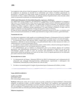 295
Los analgésicos orales alivian el dolor de garganta, la cefalea, el dolor muscular, al igual que la fiebre. El empleo
de analgésicos no disminuye la duración de la enfermedad, pero alivian el malestar generalizado. La
persistencia y severidad de la fiebre puede señalar la presencia de una infección bacteriana. Paracetamol se
recomienda en niños y mujeres embarazadas, sin embargo producen hepatotoxicidad a dosis elevadas; deben
usarse con precaución en pacientes con enfermedad hepática.
AINES (Anti Inflamatorios No Esteroidales) ibuprofen, naproxeno y diclofenaco
Los AINES tienen efectos analgésicos, anti inflamatorios y antipiréticos. Los efectos analgésicos se consiguen a
bajas dosis y los antiinflamatorios a dosis mayores. Los AINES pueden producir inflamación gastrointestinal,
aunque el riesgo es menor al de la aspirina. Los AINES deben evitarse en pacientes con insuficiencia renal o
insuficiencia cardíaca congestiva, deben ser evitados durante el embarazo, en particular durante el último
trimestre. Ibuprofen y diclofenaco pueden administrarse a la madre durante la lactancia. Es mejor evitar su
empleo en pacientes con anticoagulación; el riesgo de sangrado se reduce en 24 horas.
El riesgo de efectos indeseables aumenta sustancialmente en pacientes mayores de 70 años y en relación con la
dosis y la duración del tratamiento con AINES, especialmente los riesgos cardiovasculares y gastrointestinales.
Tratamiento de la tos
Las infecciones respiratorias virales agudas son invariablemente benignas y el tratamiento de la tos se considera
innecesario, sin embargo ocasionalmente la tos puede ser molestosa y se puede recurrir a una serie de terapias.
 Los demulcentes caseros, miel, glicerina, limón o simples jugos azucarados, tibios, con un sabor agradable,
humedecen y ablandan la mucosa orofaríngea y son particularmente útiles en niños menores de 2 años y en
embarazadas por su carencia de principios activos.
 Los opiáceos como la codeína o dextrometorfan actúan a nivel central y reducen la descarga de impulsos a
los músculos que producen la tos. Son bastante efectivos y seguros.
 Los antihistamínicos que se emplean en preparaciones para la tos incluyen algunos de la primera
generación, como difenhidramina, prometacina, etc. Éstos actúan reduciendo el reflejo de la tos por acción
anticolinérgica, pueden ser útiles en casos con secreción nasal abundante. Su efecto sedante puede ser
aprovechado cuando hay problemas en el sueño de los niños. Los de la segunda generación no son adecuados
por cuanto carecen de acción anticolinérgica.
Recomendaciones en niños
 La Administración de Drogas y Alimentos (FDA) de los EEUU ha dictaminado que la administración de
preparados que contengan descongestionantes, antihistamínicos, expectorantes o antitusígenos está
formalmente contraindicada en niños menores de 2 años de edad.
 En niños se recomienda preferir el empleo de paracetamol para el tratamiento de la fiebre y el dolor.
Título: RINITIS ALERGICA
Codificación CIE10
J31.0 rinitis crónica
J30.1 rinitis alérgica debida al polen
Problema: Inflamación crónica de la mucosa nasal, recurrente, producida por hipersensibilidad a determinados
alérgenos, en particular el polen y el polvo doméstico. Puede afectar a las conjuntivas, senos paranasales, oído
medio o mucosa bronquial. Se manifiesta con prurito, estornudos, obstrucción nasal y rinorrea. Afecta entre el 24 y
40% de la población. El tratamiento debe estar más orientado a eliminar los síntomas, que a curar la enfermedad.
Los pacientes deben ser instruidos para eliminar tabaquismo, alcohol y bebidas heladas.
Objetivos terapéuticos:
 