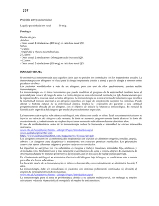 297
Principio activo: mometasona
Líquido para inhalación nasal 50 mcg
Posología:
Rinitis alérgica
Adultos:
- Dosis usual: 2 inhalaciones (100 mcg) en cada fosa nasal QD.
Niños:
< 2 años:
- Seguridad y eficacia no establecidas.
2-12 años:
- Dosis usual: 2 inhalaciones (50 mcg) en cada fosa nasal QD.
> 12 años:
- Dosis usual: 2 inhalaciones (100 mcg) en cada fosa nasal QD.
INMUNOTERAPIA
Se recomienda inmunoterapia para aquellos casos que no pueden ser controlados con los tratamientos usuales. La
inmunoterapia con alérgenos es eficaz para la alergia respiratoria (rinitis y asma) y para la alergia a venenos como
picaduras de abeja
Los pacientes sensibilizados a más de un alérgeno, pero con uno de ellos predominante, pueden recibir
inmunoterapia..
La inmunoterapia es el único tratamiento que puede modificar el progreso de la enfermedad; también tiene el
potencial para reducir el riesgo de asma. La rinitis alérgica es una enfermedad mediada por IgE, desencadenada por
la exposición de la mucosa nasal a ciertos alérgenos. La inmunoterapia es la única forma de tratamiento que modifica
la reactividad inmune anormal a un alérgeno específico, en lugar de simplemente suprimir los síntomas. Puede
alterar la historia natural de la enfermedad atópica. Implica la exposición del paciente a una cantidad
progresivamente elevada de un alérgeno, con el objetivo de inducir la tolerancia inmunológica. Es esencial la
identificación específica del alérgeno por medio de procedimientos especiales.
La inmunoterapia se aplica subcutánea o sublingual, esta última más usada en niños. En el tratamiento subcutáneo se
inyecta un extracto del alérgeno cada semana; la dosis se aumenta progresivamente hasta alcanzar la dosis de
mantenimiento y posteriormente se emplean inyecciones mensuales subcutáneas durante dos o tres años.
El uso de antihistamínicos antes de la inmunoterapia reduce la frecuencia e intensidad de efectos indeseables
sistémicos.
www.nhs.uk/conditions/rhinitis---allergic/Pages/Introduction.aspx)
www.australianprescriber.com
http://www.australianprescriber.com/magazine/37/3/issue/203.pdf
Los alérgenos comunes en las enfermedades respiratorias son el polen de diferentes orígenes; semillas, césped,
arboles. Los alérgenos para diagnóstico y tratamiento; son extractos proteicos purificados. Los preparados
comerciales tienen diferentes orígenes y pueden variar en sus resultados.
La inyección de alérgenos por vía subcutánea es riesgosa e incluye reacciones inmediatas tipo anafilaxis y
demoradas como hinchazón local y más raramente exacerbaciones de asma o eczema atópico. Es mandatoria la
observación durante 45 minutos posteriores a la inyección, aun en los casos de buena tolerancia previa.
En el tratamiento sublingual se administra el extracto del alérgeno bajo la lengua, en condiciones más o menos
parecidas a la forma subcutánea.
La duración exacta de la inmunoterapia en niños es desconocida, convencionalmente se administra durante 3
años.
La inmunoterapia debe ser considerada en pacientes con síntomas pobremente controlados no obstante el
empleo de medicamentos en dosis máximas.
www.nhs.uk/conditions/rhinitis---allergic/Pages/Introduction.aspx)
La inmunoterapia para el asma es problemática, debido a su carácter multifactorial, sin embargo su empleo
subcutáneo reduce la hiperactividad bronquial y el empleo de anti asmáticos.
 