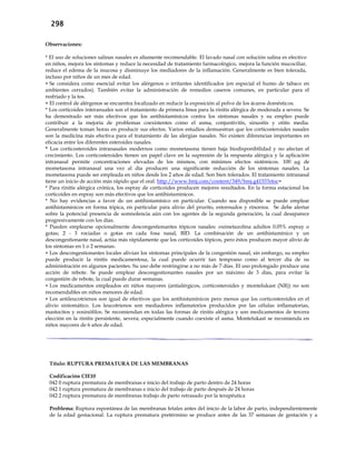 298
Observaciones:
* El uso de soluciones salinas nasales es altamente recomendable. El lavado nasal con solución salina es efectivo
en niños, mejora los síntomas y reduce la necesidad de tratamiento farmacológico, mejora la función mucociliar,
reduce el edema de la mucosa y disminuye los mediadores de la inflamación. Generalmente es bien tolerada,
incluso por niños de un mes de edad.
 Se considera como esencial evitar los alérgenos o irritantes identificados (en especial el humo de tabaco en
ambientes cerrados). También evitar la administración de remedios caseros comunes, en particular para el
resfriado y la tos.
 El control de alérgenos se encuentra focalizado en reducir la exposición al polvo de los ácaros domésticos.
* Los corticoides interanuales son el tratamiento de primera línea para la rinitis alérgica de moderada a severa. Se
ha demostrado ser más efectivos que los antihistamínicos contra los síntomas nasales y su empleo puede
contribuir a la mejoría de problemas coexistentes como el asma, conjuntivitis, sinusitis y otitis media.
Generalmente toman horas en producir sus efectos. Varios estudios demuestran que los corticosteroides nasales
son la medicina más efectiva para el tratamiento de las alergias nasales. No existen diferencias importantes en
eficacia entre los diferentes esteroides nasales.
* Los corticosteroides intranasales modernos como mometasona tienen baja biodisponibilidad y no afectan el
crecimiento. Los corticosteroides tienen un papel clave en la supresión de la respuesta alérgica y la aplicación
intranasal permite concentraciones elevadas de los mismos, con mínimos efectos sistémicos. 100 µg de
mometasona intranasal una vez al día producen una significante reducción de los síntomas nasales. La
mometasona puede ser empleada en niños desde los 2 años de edad. Son bien tolerados. El tratamiento intranasal
tiene un inicio de acción más rápido que el oral. http://www.bmj.com/content/349/bmj.g4153?etoc=
* Para rinitis alérgica crónica, los espray de corticoides producen mejores resultados. En la forma estacional los
corticoides en espray son más efectivos que los antihistamínicos.
* No hay evidencias a favor de un antihistamínico en particular. Cuando sea disponible se puede emplear
antihistamínicos en forma tópica, en particular para alivio del prurito, estornudos y rinorrea. Se debe alertar
sobre la potencial presencia de somnolencia aún con los agentes de la segunda generación, la cual desaparece
progresivamente con los días.
* Pueden emplearse opcionalmente descongestionantes tópicos nasales: oximetazolina adultos 0.05% espray o
gotas; 2 - 3 rociadas o gotas en cada fosa nasal, BID. La combinación de un antihistamínico y un
descongestionante nasal, actúa más rápidamente que los corticoides tópicos, pero éstos producen mayor alivio de
los síntomas en 1 o 2 semanas.
 Los descongestionantes locales alivian los síntomas principales de la congestión nasal, sin embargo, su empleo
puede producir la rinitis medicamentosa, la cual puede ocurrir tan temprano como al tercer día de su
administración en algunos pacientes. Su uso debe restringirse a no más de 7 días. El uso prolongado produce una
acción de rebote. Se puede emplear descongestionantes nasales por un máximo de 3 días, para evitar la
congestión de rebote, la cual puede durar semanas.
 Los medicamentos empleados en niños mayores (antialérgicos, corticosteroides y montelukast (NR)) no son
recomendables en niños menores de edad.
 Los antileucotrienos son igual de efectivos que los antihistamínicos pero menos que los corticosteroides en el
alivio sintomático. Los leucotrienos son mediadores inflamatorios producidos por las células inflamatorias,
mastocitos y eosinófilos. Se recomiendan en todas las formas de rinitis alérgica y son medicamentos de tercera
elección en la rinitis persistente, severa; especialmente cuando coexiste el asma. Montelukast se recomienda en
niños mayores de 6 años de edad.
Título: RUPTURA PREMATURA DE LAS MEMBRANAS
Codificación CIE10
042 0 ruptura prematura de membranas e inicio del trabajo de parto dentro de 24 horas
042 1 ruptura prematura de membranas e inicio del trabajo de parto después de 24 horas
042 2 ruptura prematura de membranas trabajo de parto retrasado por la terapéutica
Problema: Ruptura espontánea de las membranas fetales antes del inicio de la labor de parto, independientemente
de la edad gestacional. La ruptura prematura pretérmino se produce antes de las 37 semanas de gestación y a
 