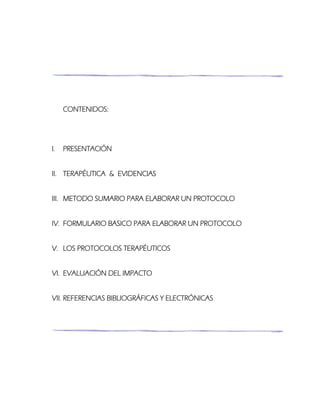 CONTENIDOS:
I. PRESENTACIÓN
II. TERAPÉUTICA & EVIDENCIAS
III. METODO SUMARIO PARA ELABORAR UN PROTOCOLO
IV. FORMULARIO BASICO PARA ELABORAR UN PROTOCOLO
V. LOS PROTOCOLOS TERAPÉUTICOS
VI. EVALUACIÓN DEL IMPACTO
VII. REFERENCIAS BIBLIOGRÁFICAS Y ELECTRÓNICAS
 