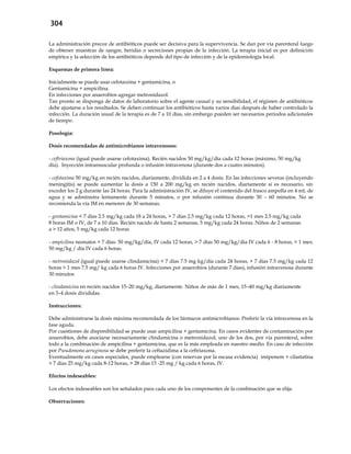 304
La administración precoz de antibióticos puede ser decisiva para la supervivencia. Se dan por vía parenteral luego
de obtener muestras de sangre, heridas o secreciones propias de la infección. La terapia inicial es por definición
empírica y la selección de los antibióticos depende del tipo de infección y de la epidemiología local.
Esquemas de primera línea:
Inicialmente se puede usar cefotaxima + gentamicina, o
Gentamicina + ampicilina.
En infecciones por anaerobios agregar metronidazol.
Tan pronto se disponga de datos de laboratorio sobre el agente causal y su sensibilidad, el régimen de antibióticos
debe ajustarse a los resultados. Se deben continuar los antibióticos hasta varios días después de haber controlado la
infección. La duración usual de la terapia es de 7 a 10 días, sin embargo pueden ser necesarios períodos adicionales
de tiempo.
Posología:
Dosis recomendadas de antimicrobianos intravenosos:
- ceftriaxona (igual puede usarse cefotaxima). Recién nacidos 50 mg/kg/día cada 12 horas (máximo, 50 mg/kg
día). Inyección intramuscular profunda o infusión intravenosa (durante dos a cuatro minutos).
- cefotaxima 50 mg/kg en recién nacidos, diariamente, dividida en 2 a 4 dosis. En las infecciones severas (incluyendo
meningitis) se puede aumentar la dosis a 150 a 200 mg/kg en recién nacidos, diariamente si es necesario, sin
exceder los 2 g durante las 24 horas. Para la administración IV, se diluye el contenido del frasco ampolla en 4 mL de
agua y se administra lentamente durante 5 minutos, o por infusión continua durante 30 – 60 minutos. No se
recomienda la vía IM en menores de 30 semanas.
- gentamicina < 7 días 2.5 mg/kg cada 18 a 24 horas, > 7 días 2.5 mg/kg cada 12 horas, >1 mes 2.5 mg/kg cada
8 horas IM o IV, de 7 a 10 días. Recién nacido de hasta 2 semanas, 5 mg/kg cada 24 horas. Niños de 2 semanas
a > 12 años, 5 mg/kg cada 12 horas
- ampicilina neonatos < 7 días: 50 mg/kg/día, IV cada 12 horas, > 7 días 50 mg/kg/día IV cada 6 - 8 horas, > 1 mes:
50 mg/kg / día IV cada 6 horas.
- metronidazol (igual puede usarse clindamicina) < 7 días 7.5 mg kg/día cada 24 horas, > 7 días 7.5 mg/kg cada 12
horas > 1 mes 7.5 mg/ kg cada 6 horas IV. Infecciones por anaerobios (durante 7 días), infusión intravenosa durante
30 minutos
- clindamicina en recién nacidos 15–20 mg/kg, diariamente. Niños de más de 1 mes, 15–40 mg/kg diariamente
en 3–4 dosis divididas.
Instrucciones:
Debe administrarse la dosis máxima recomendada de los fármacos antimicrobianos. Preferir la vía intravenosa en la
fase aguda.
Por cuestiones de disponibilidad se puede usar ampicilina + gentamicina. En casos evidentes de contaminación por
anaerobios, debe asociarse necesariamente clindamicina o metronidazol, uno de los dos, por vía parenteral, sobre
todo a la combinación de ampicilina + gentamicina, que es la más empleada en nuestro medio. En caso de infección
por Pseudomona aeruginosa se debe preferir la ceftazidima a la ceftriaxona.
Eventualmente en casos especiales, puede emplearse (con reservas por la escasa evidencia) imipenem + cilastatina
> 7 días 25 mg/kg cada 8-12 horas, > 28 días 15 -25 mg / kg cada 6 horas, IV.
Efectos indeseables:
Los efectos indeseables son los señalados para cada uno de los componentes de la combinación que se elija.
Observaciones:
 