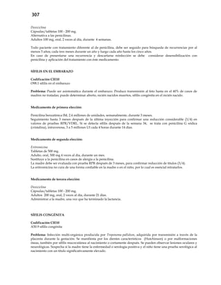 307
Doxiciclina
Cápsulas/tabletas 100 - 200 mg.
Alternativa a las penicilinas.
Adultos 100 mg, oral, 2 veces al día, durante 4 semanas.
Todo paciente con tratamiento diferente al de penicilina, debe ser seguido para búsqueda de recurrencias por al
menos 5 años; cada tres meses durante un año y luego cada año hasta los cinco años.
En caso de presentarse una recurrencia y descartarse reinfección se debe considerar desensibilización con
penicilina y aplicación del tratamiento con éste medicamento.
SÍFILIS EN EL EMBARAZO
Codificación CIE10
O98.1 sífilis en el embarazo
Problema: Puede ser asintomática durante el embarazo. Produce transmisión al feto hasta en el 40% de casos de
madres no tratadas; puede determinar aborto, recién nacidos muertos, sífilis congénita en el recién nacido.
Medicamento de primera elección:
Penicilina benzatínica IM, 2.4 millones de unidades, semanalmente, durante 3 meses.
Seguimiento hasta 3 meses después de la última inyección para confirmar una reducción considerable (3/4) en
valores de pruebas RPR/VDRL. Si se detecta sífilis después de la semana 34, se trata con penicilina G sódica
(cristalina), intravenosa, 3 a 5 millones UI cada 4 horas durante 14 días.
Medicamento de segunda elección:
Eritromicina
Tabletas de 500 mg.
Adulto, oral, 500 mg 4 veces al día, durante un mes.
Sustituye a la penicilina en casos de alergia a la penicilina.
La madre debe ser evaluada con prueba RPR después de 3 meses, para confirmar reducción de títulos (3/4).
La eritromicina no cura de una forma confiable en la madre o en el niño, por lo cual es esencial retratarlos.
Medicamento de tercera elección:
Doxiciclina
Cápsulas/tabletas 100 - 200 mg.
Adultos 200 mg, oral, 2 veces al día, durante 21 días.
Administrar a la madre, una vez que ha terminado la lactancia.
SÍFILIS CONGÉNITA
Codificación CIE10
A50.9 sífilis congénita
Problema: Infección multi-orgánica producida por Treponema pallidum, adquirida por transmisión a través de la
placenta durante la gestación. Se manifiesta por los dientes característicos (Hutchinson) o por malformaciones
óseas, también por sífilis mucocutánea al nacimiento o cortamente después. Se pueden observar lesiones oculares y
neurológicas. Sospecha si la madre tiene la enfermedad o serología positiva y el niño tiene una prueba serológica al
nacimiento con un título significativamente elevado.
 