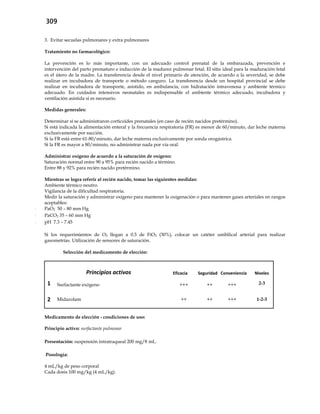 309
3. Evitar secuelas pulmonares y extra pulmonares
Tratamiento no farmacológico:
La prevención es lo más importante, con un adecuado control prenatal de la embarazada, prevención e
intervención del parto prematuro e inducción de la madurez pulmonar fetal. El sitio ideal para la maduración fetal
es el útero de la madre. La transferencia desde el nivel primario de atención, de acuerdo a la severidad, se debe
realizar en incubadora de transporte o método canguro. La transferencia desde un hospital provincial se debe
realizar en incubadora de transporte, asistido, en ambulancia, con hidratación intravenosa y ambiente térmico
adecuado. En cuidados intensivos neonatales es indispensable el ambiente térmico adecuado, incubadora y
ventilación asistida si es necesario.
Medidas generales:
Determinar si se administraron corticoides prenatales (en caso de recién nacidos pretérmino).
Si está indicada la alimentación enteral y la frecuencia respiratoria (FR) es menor de 60/minuto, dar leche materna
exclusivamente por succión.
Si la FR está entre 61-80/minuto, dar leche materna exclusivamente por sonda orogástrica.
Si la FR es mayor a 80/minuto, no administrar nada por vía oral.
Administrar oxígeno de acuerdo a la saturación de oxígeno:
Saturación normal entre 90 a 95% para recién nacido a término.
Entre 88 y 92% para recién nacido pretérmino.
Mientras se logra referir al recién nacido, tomar las siguientes medidas:
Ambiente térmico neutro.
Vigilancia de la dificultad respiratoria.
Medir la saturación y administrar oxígeno para mantener la oxigenación o para mantener gases arteriales en rangos
aceptables:
- PaO2 50 – 80 mm Hg
- PaCO2 35 – 60 mm Hg
- pH 7.3 – 7.45
Si los requerimientos de O2 llegan a 0.3 de FiO2 (30%), colocar un catéter umbilical arterial para realizar
gasometrías. Utilización de sensores de saturación.
Selección del medicamento de elección:
Principios activos Eficacia Seguridad Conveniencia Niveles
1 Surfactante exógeno +++ ++ +++ 2-3
2 Midazolam ++ ++ +++ 1-2-3
Medicamento de elección - condiciones de uso:
Principio activo: surfactante pulmonar
Presentación: suspensión intratraqueal 200 mg/8 mL.
Posología:
4 mL/kg de peso corporal
Cada dosis 100 mg/kg (4 mL/kg).
 