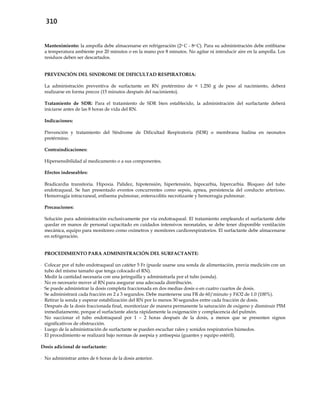 310
Mantenimiento: la ampolla debe almacenarse en refrigeración (2o C - 8o C). Para su administración debe entibiarse
a temperatura ambiente por 20 minutos o en la mano por 8 minutos. No agitar ni introducir aire en la ampolla. Los
residuos deben ser descartados.
PREVENCIÓN DEL SINDROME DE DIFICULTAD RESPIRATORIA:
La administración preventiva de surfactante en RN pretérmino de < 1.250 g de peso al nacimiento, deberá
realizarse en forma precoz (15 minutos después del nacimiento).
Tratamiento de SDR: Para el tratamiento de SDR bien establecido, la administración del surfactante deberá
iniciarse antes de las 8 horas de vida del RN.
Indicaciones:
Prevención y tratamiento del Síndrome de Dificultad Respiratoria (SDR) o membrana hialina en neonatos
pretérmino.
Contraindicaciones:
Hipersensibilidad al medicamento o a sus componentes.
Efectos indeseables:
Bradicardia transitoria. Hipoxia. Palidez, hipotensión, hipertensión, hipocarbia, hipercarbia. Bloqueo del tubo
endotraqueal. Se han presentado eventos concurrentes como sepsis, apnea, persistencia del conducto arterioso.
Hemorragia intracraneal, enfisema pulmonar, enterocolitis necrotizante y hemorragia pulmonar.
Precauciones:
Solución para administración exclusivamente por vía endotraqueal. El tratamiento empleando el surfactante debe
quedar en manos de personal capacitado en cuidados intensivos neonatales, se debe tener disponible ventilación
mecánica, equipo para monitoreo como oxímetros y monitores cardiorespiratorios. El surfactante debe almacenarse
en refrigeración.
PROCEDIMIENTO PARA ADMINISTRACIÓN DEL SURFACTANTE:
- Colocar por el tubo endotraqueal un catéter 5 Fr (puede usarse una sonda de alimentación, previa medición con un
tubo del mismo tamaño que tenga colocado el RN).
- Medir la cantidad necesaria con una jeringuilla y administrarla por el tubo (sonda).
- No es necesario mover al RN para asegurar una adecuada distribución.
- Se puede administrar la dosis completa fraccionada en dos medias dosis o en cuatro cuartos de dosis.
- Se administrará cada fracción en 2 a 3 segundos. Debe mantenerse una FR de 60/minuto y FiO2 de 1.0 (100%).
- Retirar la sonda y esperar estabilización del RN por lo menos 30 segundos entre cada fracción de dosis.
- Después de la dosis fraccionada final, monitorizar de manera permanente la saturación de oxígeno y disminuir PIM
inmediatamente, porque el surfactante afecta rápidamente la oxigenación y complacencia del pulmón.
- No succionar el tubo endotraqueal por 1 – 2 horas después de la dosis, a menos que se presenten signos
significativos de obstrucción.
- Luego de la administración de surfactante se pueden escuchar rales y sonidos respiratorios húmedos.
- El procedimiento se realizará bajo normas de asepsia y antisepsia (guantes y equipo estéril).
Dosis adicional de surfactante:
- No administrar antes de 6 horas de la dosis anterior.
 