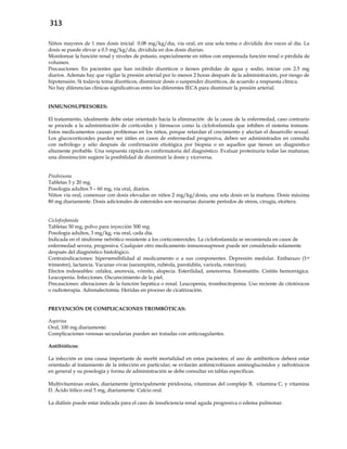 313
Niños mayores de 1 mes dosis inicial 0.08 mg/kg/día, vía oral, en una sola toma o dividida dos veces al día. La
dosis se puede elevar a 0.5 mg/kg/día, dividida en dos dosis diarias.
Monitorear la función renal y niveles de potasio, especialmente en niños con empeorada función renal o pérdida de
volumen.
Precauciones: En pacientes que han recibido diuréticos o tienen pérdidas de agua y sodio, iniciar con 2.5 mg
diarios. Además hay que vigilar la presión arterial por lo menos 2 horas después de la administración, por riesgo de
hipotensión. Si todavía toma diuréticos, disminuir dosis o suspender diuréticos, de acuerdo a respuesta clínica.
No hay diferencias clínicas significativas entre los diferentes IECA para disminuir la presión arterial.
INMUNOSUPRESORES:
El tratamiento, idealmente debe estar orientado hacia la eliminación de la causa de la enfermedad, caso contrario
se procede a la administración de corticoides y fármacos como la ciclofosfamida que inhiben el sistema inmune.
Estos medicamentos causan problemas en los niños, porque retardan el crecimiento y afectan el desarrollo sexual.
Los glucocorticoides pueden ser útiles en casos de enfermedad progresiva, deben ser administrados en consulta
con nefrólogo y sólo después de confirmación etiológica por biopsia o en aquellos que tienen un diagnóstico
altamente probable. Una respuesta rápida es confirmatoria del diagnóstico. Evaluar proteinuria todas las mañanas;
una disminución sugiere la posibilidad de disminuir la dosis y viceversa.
Prednisona
Tabletas 5 y 20 mg.
Posología adultos 5 – 60 mg, vía oral, diarios.
Niños vía oral, comenzar con dosis elevadas en niños 2 mg/kg/dosis, una sola dosis en la mañana. Dosis máxima
80 mg diariamente. Dosis adicionales de esteroides son necesarias durante períodos de stress, cirugía, etcétera.
Ciclofosfamida
Tabletas 50 mg, polvo para inyección 500 mg.
Posología adultos, 3 mg/kg, vía oral, cada día.
Indicada en el síndrome nefrótico resistente a los corticosteroides. La ciclofosfamida se recomienda en casos de
enfermedad severa, progresiva. Cualquier otro medicamento inmunosupresor puede ser considerado solamente
después del diagnóstico histológico.
Contraindicaciones: hipersensibilidad al medicamento o a sus componentes. Depresión medular. Embarazo (1er
trimestre), lactancia. Vacunas vivas (sarampión, rubéola, parotiditis, varicela, rotavirus).
Efectos indeseables: cefalea, anorexia, vómito, alopecia. Esterilidad, amenorrea. Estomatitis. Cistitis hemorrágica.
Leucopenia. Infecciones. Oscurecimiento de la piel.
Precauciones: alteraciones de la función hepática o renal. Leucopenia, trombocitopenia. Uso reciente de citotóxicos
o radioterapia. Adrenalectomía. Heridas en proceso de cicatrización.
PREVENCIÓN DE COMPLICACIONES TROMBÓTICAS:
Aspirina
Oral, 100 mg diariamente.
Complicaciones venosas secundarias pueden ser tratadas con anticoagulantes.
Antibióticos:
La infección es una causa importante de morbi mortalidad en estos pacientes; el uso de antibióticos deberá estar
orientado al tratamiento de la infección en particular; se evitarán antimicrobianos aminoglucósidos y nefrotóxicos
en general y su posología y forma de administración se debe consultar en tablas específicas.
Multivitaminas orales, diariamente (principalmente piridoxina, vitaminas del complejo B, vitamina C, y vitamina
D. Ácido fólico oral 5 mg, diariamente. Calcio oral.
La diálisis puede estar indicada para el caso de insuficiencia renal aguda progresiva o edema pulmonar.
 