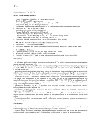 316
IPs potenciados (ATV/r, DRV/r)
DOSIS DE ANTIRETROVIRALES
N ITR - Nucleótidos Inhibidores de Transcriptasa Reversa
 Tenofovir (TDF), oral, 300 mg diariamente.
 Lamivudina (3TC), vía oral, 300 mg diariamente o 150 mg cada 12 horas.
 Emtricitabina (FTC), vía oral, 200 mg, diariamente.
Emtricitabina puede remplazar a lamivudina *(CDF = combinación dosis fija) conteniendo tenofovir.
 Estavudina (d4T), oral, 30 mg, cada 12 horas.
 Zidovudina (AZT), oral, 300 mg, cada 12 horas.
 Abacavir Tableta 300 mg, solución oral, 10 mg/ml
Adultos: 300 mg, vía oral, BID, o 600 mg, vía oral, QD
Niños 3 meses – 16 años: 8 mg/kg, vía oral, BID. Dosis máxima: 600 mg diarios.
Niños > 16 años: 300 mg, vía oral, BID o 600 mg, vía oral, QD.
 Didanosina (ddI) 400 mg una vez al día (>60 kg) 250 mg una vez al día (≤60 kg)
NN ITR - No Nucleótidos Inhibidores de Transcriptasa Reversa
 Efavirenz (EFV), vía oral, 600 mg a la noche.
 Nevirapina (NVP), vía oral, 200 mg diariamente durante 2 semanas, seguido por 200 mg cada 12 horas.
IP - Inhibidores de Proteasa
 Lopinavir/ritonavir (LPV/r), oral, 400/100 mg (2 tabletas) cada 12 horas.
 Atazanavir + ritonavir (ATV/r) 300 mg + 100 mg diariamente
 Darunavir + ritonavir (DRV/r) 800 mg + 100 mg diariamente o 600mg + 100 mg dos veces al día
Indicaciones:
* La indicación médica para iniciar el tratamiento con fármacos ARV en adultos previamente diagnosticados es una
prueba positiva de anticuerpos HIV.
* La mayoría de expertos recomiendan tratar a los pacientes serológicamente positivos de inmediato, cualquiera sea
su nivel de CD4. Sin embargo se prioriza la iniciación en pacientes con forma severa clínica de VIH y valores de
CD4 < 350 células/mm3.
* Administrar fármacos con independencia del estado de sus defensas, a los siguientes grupos de seropositivos:
todos los niños menores de cinco años, las embarazadas, las mujeres que estén dando el pecho y las personas con
pareja estable no infectada, así como los coinfectados con el virus de la hepatitis B y los afectados por tuberculosis.
* Priorizar el inicio de ARV empleando combinaciones a dosis fija (FDC) para tratamiento inicial o de primera vez.
Las nuevas guías recomiendan el uso universal de una tableta una vez al día conteniendo tres drogas anti-
retrovirales (tenofovir, efavirenz y lamivudina o emtricitabina (TDF+3TC (o FTC)+EFV)). La combinación puede
emplearse en cualquier tipo de población excepto en niños muy pequeños (menos de 3 años) que deben recibir otra
droga llamada lopinavir/ritonavir (LPV/r).
 Introducción progresiva de FDC a pacientes con patología asociada (diabetes, hipertensión arterial,
enfermedades respiratorias inclusive Tb).
 Introducción progresiva de FDC a pacientes que deben cambiar de esquema por toxicidad o cambio de un
régimen con estavudina (d4T)
 Los adultos que inicien tratamiento antirretroviral lo harán con una píldora combinada, "más fácil de tomar y
segura que otras combinaciones". La versión genérica de esta pastilla única, es la recomendación en los países
pobres.
* Se recomienda realizar pruebas de carga viral, lo cual permite conocer cuando un paciente necesita un nuevo
régimen de drogas.
Precauciones:
* El paciente debe ser informado de la naturaleza de su problema, de la necesidad de una estricta adherencia al
tratamiento prolongado. Debe crearse un consistente respaldo familiar al afectado.
.* Hiperlactatemia sintomática sin acidosis se presenta hasta en 12% de pacientes que reciben NRTIs (nucleósidos
inhibidores de la transcriptasa inversa). Se deben evaluar periódicamente los niveles de lactato plasmático.
 