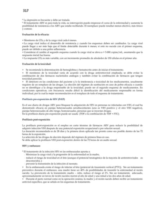 317
* La depresión es frecuente y debe ser tratada.
* El tratamiento ARV es para toda la vida, su interrupción puede empeorar el curso de la enfermedad y aumenta la
posibilidad de resistencia a los ARV que estaba recibiendo. El reemplazo puede resultar menos efectivo, más tóxico
y costoso.
Evaluación de la eficacia:
 Monitoreo de CD4 y de la carga viral cada 6 meses.
 La carga viral indica el desarrollo de resistencia y cuando los esquemas deben ser cambiados. La carga viral
puede llegar a ser más baja que el límite detectable durante 6 meses; si esto no sucede con el primer esquema,
puede ser debido a una pobre adherencia.
 Considerar el cambio al segundo esquema cuando la carga viral se eleva a > 5.000 copias/mL, asumiendo que la
respuesta inicial fue buena.
 La respuesta CD4 es más variable, con un incremento promedio de alrededor de 150 células en el primer año.
Evaluación de la toxicidad:
 Se recomienda la determinación de hemoglobina y hematocrito antes de iniciar el tratamiento.
 El monitoreo de la toxicidad varía de acuerdo con la droga antirretroviral empleada; se debe evitar la
combinación de dos fármacos nucleósidos análogos y también evitar la combinación de fármacos que tengan
toxicidad parecida.
 El deterioro en las condiciones del paciente y/o la intolerancia o toxicidad de los medicamentos, usualmente
requiere de un remplazo de las drogas. La elección del régimen de sustitución en caso de pobre eficacia o cuando
no se identifique a la droga responsable de la toxicidad, puede ser el segundo esquema de medicamentos. En
condiciones operativas, con frecuencia resulta difícil la identificación del medicamento responsable en forma
individual, por lo cual la mejor recomendación es el remplazo de todo el esquema de tratamiento.
Profilaxis pre-exposición de HIV (PrEP)
Es el uso diario de drogas ARV para bloquear la adquisición de HIV en personas no infectadas con VIH, el cual ha
demostrado eficacia en parejas heterosexuales serodiscordantes (uno es VIH positivo y el otro VIH negativo),
parejas heterosexuales de alto riesgo, homosexuales, personas que se inyectan drogas.
En la profilaxis diaria pre-exposición puede ser usada (TDF o la combinación de TDF + FTC).
Profilaxis post-exposición
La profilaxis post-exposición es el empleo en corto término de fármacos ARV para reducir la posibilidad de
adquirir infección VIH después de una potencial exposición ocupacional o por relación sexual.
La duración recomendada es de 28 días y la primera dosis aplicada tan pronto como sea posible dentro de las 72
horas de la exposición.
La selección de las drogas de elección depende del régimen de primera línea en uso.
Se debe aplicar la profilaxis VIH post-exposición dentro de las 72 horas de un asalto sexual.
HIV y embarazo:
* El tratamiento de la infección HIV en las embarazadas apunta a:
- Minimizar la carga viral y la progresión de la enfermedad en la madre,
- reducir el riesgo de toxicidad en el feto (aunque el potencial teratogénico de la mayoría de antirretrovirales es
desconocido), y
- prevenir la transmisión de la infección al neonato.
 En la embarazada existe el riesgo de infectar al feto (potencial de trasmisión vertical (PTV)). Sin un tratamiento
preventivo durante el embarazo, una madre tiene un 40% de posibilidades de trasmitir la enfermedad al recién
nacido. La prevención de la transmisión madre – niño, reduce el riesgo al 2%. Sin un tratamiento adecuado,
aproximadamente un tercio de recién nacidos morirá al año de edad y una mitad a los dos años de edad.
 Durante el parto normal como en la operación cesárea, la madre y el recién nacido deben recibir un tratamiento
antiviral específico, que se señala en los esquemas de tratamiento.
 