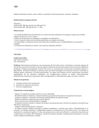 322
Malestar abdominal, náusea, mareo, cefalea y somnolencia. Raramente pirexia, urticaria y anafilaxia.
Medicamento de segunda elección:
Albendazol
Tabletas 200 - 400 mg, solución oral 100 mg/5 mL.
Dosis adultos 400 - 600 mg/día por 3 - 5 días.
Observaciones:
* La ventaja del PZQ sobre otros tenicidas es su efecto larvicida, aboliendo así el riesgo de cisticercosis cerebral,
cutánea, muscular, etc., de T. solium.
* PZQ no ha demostrado ser mutagénico, teratogénico ni embriotóxico.
* Ante el riesgo de cisticercosis las embarazadas deben ser tratadas sin demora.
* La niclosamida, es altamente efectiva para todas estas cestodiasis, pero su disponibilidad en el mercado es
irregular.
* La eficacia con albendazol es inferior a las anteriores (alrededor del 60%).
TÉTANOS
Codificación CIE10
A34 tétanos obstétrico
A35 otros tétanos
Problema: Enfermedad producida por una neurotoxina del Clostridium tetani. Usualmente se presenta después de
una herida o laceración de la piel. La toxina impide la liberación de neurotransmisores de las neuronas inhibitorias
medulares. El tétanos generalizado, la forma más severa, se caracteriza por contracciones musculares tetánicas e
hiperreflexia. El tétanos localizado se presenta como una forma restringida a los músculos cercanos a la herida, no
obstante puede evolucionar a la forma generalizada. Los signos más notorios son las contracciones musculares
espasmódicas de los músculos voluntarios. Las complicaciones incluyen la asfixia, bronconeumonía,
deshidratación, insuficiencia respiratoria, fiebre, laringoespasmo y dificultad para tragar, succionar o masticar.
Objetivos terapéuticos:
1. Controlar el efecto de la neurotoxina
2. Controlar los espasmos musculares
3. Prevenir complicaciones
Tratamiento no farmacológico:
- Ingreso a la unidad de cuidados intensivos, de ser disponible.
- El ambiente debe ser silencioso, evitando estímulos que puedan desencadenar los espasmos musculares.
- Limpieza cuidadosa y exhaustiva de la herida, desbridamiento de material extraño.
- Soporte respiratorio, oxígeno para prevenir la hipoxia.
- En los casos severos el paciente debe ser intubado.
- Ventilación mecánica cuando se requiere de bloqueo neuromuscular para controlar los espasmos musculares que
dificultan la respiración.
- Asegurar adecuada hidratación y nutrición.
- Al ingreso rigurosa limpieza quirúrgica, profilaxis antitetánica y muestra para cultivo. Desbridamiento si es
necesario. Las heridas expuestas o contaminadas pueden ser infectadas por el Clostridium tetani, cuyo tiempo de
incubación es usualmente superior a 5 días, pero puede ser tan corto como 48 horas. La infección se produce por
contaminación con esporas del Clostridium, a partir de desechos animales. También puede presentarse en caso de
cordón umbilical contaminado u onfalitis.
 
