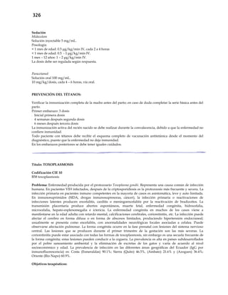 326
Sedación
Midazolam
Solución inyectable 5 mg/mL.
Posología:
< 1 mes de edad: 0.5 μg/kg/min IV, cada 2 a 4 horas
< 1 mes de edad: 0.5 - 1 μg/kg/min IV.
1 mes – 12 años: 1 – 2 μg/kg/min IV.
La dosis debe ser regulada según respuesta.
Paracetamol
Solución oral 100 mg/mL.
10 mg/kg/dosis, cada 4 – 6 horas, vía oral.
PREVENCIÓN DEL TÉTANOS:
Verificar la inmunización completa de la madre antes del parto; en caso de duda completar la serie básica antes del
parto.
Primer embarazo: 3 dosis
- Inicial primera dosis
- 4 semanas después segunda dosis
- 6 meses después tercera dosis
La inmunización activa del recién nacido se debe realizar durante la convalecencia, debido a que la enfermedad no
confiere inmunidad.
Todo paciente con tétanos debe recibir el esquema completo de vacunación antitetánica desde el momento del
diagnóstico, puesto que la enfermedad no deja inmunidad.
En los embarazos posteriores se debe tener iguales cuidados.
Título: TOXOPLASMOSIS
Codificación CIE 10
B58 toxoplasmosis
Problema: Enfermedad producida por el protozoario Toxoplasma gondii. Representa una causa común de infección
humana. En pacientes VIH infectados, después de la criptosporidiosis es la protozoosis más frecuente y severa. La
infección primaria en pacientes inmuno competentes en la mayoría de casos es asintomática, leve y auto limitada.
En inmunosuprimidos (SIDA, drogas inmunosupresoras, cáncer), la infección primaria o reactivaciones de
infecciones latentes producen encefalitis, carditis o meningoencefalitis por la reactivación de bradizoítos. La
transmisión placentaria produce abortos espontáneos, muerte fetal, enfermedad congénita, hidrocefalia,
microcefalia, hepato-esplenomegalia e ictericia. La enfermedad congénita en muchos de los casos viene a
manifestarse en la edad adulta con retardo mental, calcificaciones cerebrales, corioretinitis, etc. La infección puede
afectar el cerebro en forma difusa o en forma de abscesos limitados, produciendo hipertensión endocraneal;
usualmente se presenta como encefalitis, con anormalidades neurológicas focales asociadas a cefalea. Puede
observarse afectación pulmonar. La forma congénita ocurre en la fase prenatal con lesiones del sistema nervioso
central. Las lesiones que se producen durante el primer trimestre de la gestación son las más severas. La
corioretinitis puede estar asociada con todas las formas de toxoplasmosis, sin embargo es una secuela frecuente de
la forma congénita; estas lesiones pueden conducir a la ceguera. La prevalencia es alta en países subdesarrollados
por el pobre saneamiento ambiental y la eliminación de excretas de los gatos y varía de acuerdo al nivel
socioeconómico y edad. La prevalencia de infección en las diferentes áreas geográficas del Ecuador (IgG por
inmunofluorescencia) es: Costa (Esmeraldas) 90.1%; Sierra (Quito) 46.5%, (Ambato) 21.6% y (Azogues) 36.4%;
Oriente (Río Napo) 60.9%.
Objetivos terapéuticos:
 