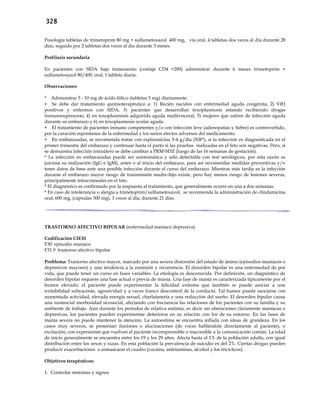 328
Posología tabletas de trimetoprim 80 mg + sulfametoxazol 400 mg, vía oral, 4 tabletas dos veces al día durante 28
días, seguido por 2 tabletas dos veces al día durante 3 meses.
Profilaxis secundaria
En pacientes con SIDA bajo tratamiento (contaje CD4 >200) administrar durante 6 meses trimetoprim +
sulfametoxazol 80/400, oral, 1 tableta diaria.
Observaciones:
* Administrar 5 - 10 mg de ácido fólico (tabletas 5 mg) diariamente.
 Se debe dar tratamiento quimioterapéutico a: 1) Recién nacidos con enfermedad aguda congénita, 2) VIH
positivos y enfermos con SIDA, 3) pacientes que desarrollan toxoplasmosis estando recibiendo drogas
inmunosupresoras, 4) en toxoplasmosis adquirida aguda multivisceral, 5) mujeres que sufren de infección aguda
durante su embarazo y 6) en toxoplasmosis ocular aguda.
 El tratamiento de pacientes inmuno competentes y/o con infección leve (adenopatías y fiebre) es controvertido,
por la curación espontanea de la enfermedad y los serios efectos adversos del medicamento.
 En embarazadas, se recomienda tratar con espiramicina 3-4 g/día (NR*), si la infección es diagnosticada en el
primer trimestre del embarazo y continuar hasta el parto si las pruebas realizadas en el feto son negativas. Pero, si
se demuestra infección intraútero se debe cambiar a PRM-SDZ (luego de las 16 semanas de gestación).
* La infección en embarazadas puede ser asintomática y sólo detectable con test serológicos, por esta razón es
juiciosa su realización (IgG e IgM), antes o al inicio del embarazo, para así recomendar medidas preventivas y/o
tener datos de base ante una posible infección durante el curso del embarazo. Mientras más tardía es la infección
durante el embarazo mayor riesgo de transmisión madre-hijo existe, pero hay menos riesgo de lesiones severas,
principalmente intracraneales en el feto.
* El diagnóstico es confirmado por la respuesta al tratamiento, que generalmente ocurre en una a dos semanas.
* En caso de intolerancia o alergia a trimetoprim/sulfametoxazol, se recomienda la administración de clindamicina
oral, 600 mg, (cápsulas 300 mg), 3 veces al día, durante 21 días.
TRASTORNO AFECTIVO BIPOLAR (enfermedad maníaco depresiva)
Codificación CIE10
F30 episodio maníaco
F31.9 trastorno afectivo bipolar
Problema: Trastorno afectivo mayor, marcado por una severa distorsión del estado de ánimo (episodios maníacos o
depresivos mayores) y una tendencia a la remisión y recurrencia. El desorden bipolar es una enfermedad de por
vida, que puede tener un curso en fases variables. La etiología es desconocida. Por definición, un diagnóstico de
desorden bipolar requiere una fase actual o previa de manía. Una fase de manía es caracterizada típicamente por el
humor elevado; el paciente puede experimentar la felicidad extrema que también se puede asociar a una
irritabilidad subyacente, agresividad y a veces franco descontrol de la conducta. Tal humor puede asociarse con
aumentada actividad, elevada energía sexual, charlatanería y una reducción del sueño. El desorden bipolar causa
una sustancial morbosidad sicosocial, afectando con frecuencia las relaciones de los pacientes con su familia y su
ambiente de trabajo. Aún durante los períodos de relativa eutimia, es decir sin alteraciones claramente maníacas o
depresivas, los pacientes pueden experimentar deterioros en su relación con los de su entorno. En las fases de
manía severa no puede mantener la atención. La autoestima se encuentra inflada con ideas de grandeza. En los
casos muy severos, se presentan ilusiones o alucinaciones (de voces hablándole directamente al paciente), o
excitación, con expresiones que vuelven al paciente incomprensible o inaccesible a la comunicación común. La edad
de inicio generalmente se encuentra entre los 19 y los 29 años. Afecta hasta el 1% de la población adulta, con igual
distribución entre los sexos y razas. En esta población la prevalencia de suicidio es del 2%. Ciertas drogas pueden
producir exacerbaciones o enmascarar el cuadro (cocaína, anfetaminas, alcohol y los tricíclicos).
Objetivos terapéuticos:
1. Controlar síntomas y signos
 