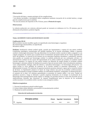 33
Observaciones:
* Evacuación del útero y manejo quirúrgico de las complicaciones.
* Los abortos inevitables o incompletos deben completarse mediante evacuación de la cavidad uterina y cirugía
para las complicaciones que lo ameriten.
* En caso de ausencia de respuesta en 48 a 72 horas, pasar al Protocolo de sepsis.
Observaciones
La inducto-conducción con oxitocina adicional puede ser necesaria en embarazos de 16 a 20 semanas, para la
eliminación del producto y posterior legrado.
Título: ACCIDENTE VASCULAR ENCEFÁLICO AGUDO
Codificación CIE-10
I64.X accidente vascular encefálico agudo, no especificado como hemorrágico o isquémico
I61.9 hemorragia intraencefálica, no especificada
I64 Infarto cerebral
Problema: Insuficiencia arterial cerebral aguda, causada por taponamiento o ruptura de una arteria cerebral.
Condiciones patológicas caracterizadas por pérdida repentina de la función neurológica, debida a isquemia
cerebral o hemorragia intracraneal. Hay que determinar si el accidente cerebro vascular se debe a sangrado o a un
coágulo sanguíneo, de manera que se pueda iniciar el tratamiento apropiado dentro de las 3 horas siguientes del
inicio del problema. La mayoría de las lesiones son de naturaleza isquémica (trombosis o embolismo), mientras
otras pueden ser causadas por hemorragia cerebral. La embolia producida por una cardiopatía valvular o la
ateroesclerosis cerebral son las causas del taponamiento de la arteria cerebral que produce el accidente cerebro
vascular isquémico. La ruptura de una arteria cerebral con filtración de sangre produce el accidente cerebral
hemorrágico o derrame cerebral. Se clasifican de acuerdo al tipo de necrosis tisular, como la localización anatómica,
vasos comprometidos, etiología, edad del enfermo y naturaleza hemorrágica o no hemorrágica del proceso. Los
signos focales (a veces globales) de trastorno de la función cerebral se presentan rápidamente, a veces
determinando la muerte. Un síndrome de isquemia transitorio presenta síntomas y signos que se resuelven dentro
de 24 horas. La hipertensión arterial es el factor de riesgo número uno para los accidentes cerebrovasculares.
También incrementan el riesgo la diabetes mellitus, los antecedentes familiares, cardiopatías, el colesterol elevado y
el aumento de la edad. Los síntomas generalmente se presentan de manera súbita y sin aviso. Pueden ser
episódicos (ocurren y luego se detienen) o pueden empeorar lentamente con el tiempo. La localización de la
hemorragia intra-parenquimatosa puede sugerir su etiología. En pacientes jóvenes la causa más frecuente son las
malformaciones arteriales tipo aneurisma. Se requiere hospitalización para la mayoría de los accidentes
cerebrovasculares. Un accidente cerebro vascular es una emergencia médica.
Objetivos terapéuticos:
1. Prevenir la insuficiencia arterial cerebral aguda.
2. Evitar el daño celular definitivo, procurando la revascularización cerebral.
3. Disminuir la morbi-mortalidad.
Selección del medicamento de elección:
Principios activos Eficacia Seguridad Conveniencia Niveles
1 Aspirina +++ +++ +++ 1-2-3
 