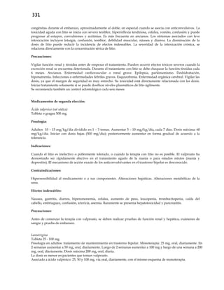 331
congénitas durante el embarazo, aproximadamente al doble, en especial cuando se asocia con anticonvulsivos. La
toxicidad aguda con litio se inicia con severo temblor, hiperreflexia tendinosa, cefalea, vomito, confusión y puede
progresar al estupor, convulsiones y arritmias. Es más frecuente en ancianos. Los síntomas asociados con leve
intoxicación incluyen letargia, confusión, temblor, debilidad muscular, náusea y diarrea. La disminución de la
dosis de litio puede reducir la incidencia de efectos indeseables. La severidad de la intoxicación crónica, se
relaciona directamente con la concentración sérica de litio.
Precauciones:
Vigilar función renal y tiroidea antes de empezar el tratamiento. Pueden ocurrir efectos tóxicos severos cuando la
excreción renal se encuentra deteriorada. Durante el tratamiento con litio se debe chequear la función tiroidea cada
6 meses. Ancianos. Enfermedad cardiovascular o renal grave. Epilepsia, parkinsonismo. Deshidratación,
hiponatremia. Infecciones o enfermedades febriles graves. Esquizofrenia. Enfermedad orgánica cerebral. Vigilar las
dosis, ya que el margen de seguridad es muy estrecho. Su toxicidad está directamente relacionada con las dosis.
Iniciar tratamiento solamente si se puede dosificar niveles plasmáticos de litio ágilmente.
Se recomienda también un control odontológico cada seis meses
Medicamentos de segunda elección:
Ácido valproico (sal sódica)
Tableta o gragea 500 mg.
Posología:
Adultos 10 – 15 mg/kg/día dividido en 1 – 3 tomas. Aumentar 5 – 10 mg/kg/día, cada 7 días. Dosis máxima: 60
mg/kg/día. Iniciar con dosis bajas (500 mg/día); posteriormente aumentar en forma gradual de acuerdo a la
tolerancia.
Indicaciones:
Cuando el litio es inefectivo o pobremente tolerado, o cuando la terapia con litio no es posible. El valproato ha
demostrado ser rápidamente efectivo en el tratamiento agudo de la manía o para estados mixtos (manía y
depresión). El mecanismo de acción exacto de los anticonvulsivantes en el trastorno bipolar es desconocido.
Contraindicaciones:
Hipersensibilidad al medicamento o a sus componentes. Alteraciones hepáticas. Alteraciones metabólicas de la
urea.
Efectos indeseables:
Nausea, gastritis, diarrea, hiperamonemia, cefalea, aumento de peso, leucopenia, trombocitopenia, caída del
cabello, embriaguez, confusión, ictericia, anemia. Raramente se presenta hepatotoxicidad y pancreatitis.
Precauciones:
Antes de comenzar la terapia con valproato, se deben realizar pruebas de función renal y hepática, exámenes de
sangre y prueba de embarazo.
Lamotrigina
Tableta 25 - 100 mg.
Posología en adultos: tratamiento de mantenimiento en trastorno bipolar. Monoterapia: 25 mg, oral, diariamente. En
2 semanas aumentar a 50 mg, oral, diariamente. Luego de 2 semanas aumentar a 100 mg y luego de una semana a 200
mg, oral, diariamente. Dosis máxima 200 mg, oral, diaria.
La dosis es menor en pacientes que toman valproato.
Asociado a ácido valproico: 25, 50 y 100 mg, vía oral, diariamente, con el mismo esquema de monoterapia.
 