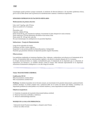 332
Lamotrigina puede producir aunque raramente, el síndrome de Stevens-Johnson o de necrolísis epidérmica tóxica,
por lo cual se debe alertar ante la presencia de manifestaciones cutáneas o sistémicas sospechosas.
EPISODIOS DEPRESIVOS EN PACIENTES BIPOLARES
Medicamentos de primera elección:
Litio, oral, 5 mg/kg, cada 12 horas.
Inicia su acción en 6 a 8 semanas.
+
Fluoxetina, oral.
Cápsulas, tabletas 20 mg.
Dosis inicial 20 mg, oral, durante las mañanas. Incrementar la dosis después de varias semanas.
Dosis superiores a 20 mg administrar dividida en dos tomas al día.
Dosis usual: 20 – 60 mg, oral, cada día.
No usar monoterapia con antidepresivos en pacientes bipolares.
Indicaciones - Terapia de Mantenimiento:
Luego de los episodios de manía.
Continuar con litio o ácido valproico.
Suspender lo más pronto posible las benzodiacepinas y haloperidol.
Pacientes que presentan síntomas de depresión pueden requerir fluoxetina.
Observaciones:
Las medicinas empleadas en trastornos bipolares, litio, valproato y antisicóticos son eficaces en el tratamiento de la
manía; el tratamiento debe ser estrechamente vigilado y sus efectos evaluados después de 3 y 6 semanas.
La terapia electroconvulsiva se emplea eventualmente para el tratamiento de la depresión que es refractaria al
tratamiento con fármacos y es también efectiva contra la manía. Está indicada especialmente en la depresión
refractaria al tratamiento antidepresivo o con alto riesgo de suicidio.
Título: TRAUMATISMO CEREBRAL
Codificación CIE 10
S06.2 traumatismo cerebral difuso
S06.3 traumatismo cerebral focal
Problema: Accidente traumático de la bóveda craneal, con incremento de la presión intracraneal y potencial lesión
cerebral mecánica. La lesión cerebral real o potencial debe ser el centro de interés del médico. Constituye un
importante problema de salud pública en el mundo moderno y causa importante de morbi-mortalidad.
Objetivos terapéuticos:
1. Controlar el aumento de la presión intracraneal (edema cerebral)
2. Preservar funciones cerebrales y sistémicas
3. Aliviar la sintomatología dolorosa
MANEJO EN LA SALA DE EMERGENCIA:
- Valoración inicial: Examen neurológico y después cada 2 horas. .
- Colocar un collar cervical.
 