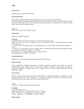 334
Instrucciones:
Administrarse por catéter venoso central.
Efectos indeseables:
Desequilibrio hidroelectrolítico, acidosis, flebitis, necrosis por extravasación de la solución.
Dosis elevadas de manitol pueden producir insuficiencia renal aguda, en pacientes que reciben más de 200 mg
de manitol diariamente. Éstos y otros problemas metabólicos pueden ser reducidos si se emplea solución
salina como terapia de remplazo líquido.
Midazolam
Tableta 7.5 mg, solución inyectable 5 mg/ml.
Indicaciones:
Sedación en pacientes agitados.
Posología:
Inyectable adulto: 1 mg IV lento, durante 2 – 3 minutos. Dosis máxima: 5 mg.
Niños 6 meses – 5 años: 0.05 – 0.1 mg/kg IV, por una vez. Repetir cada 2 – 3 minutos PRN. Dosis máxima
acumulativa: 6 mg
6 – 12 años: 0.025 – 0.05 mg/kg IV por una vez. Repetir cada 2 – 3 minutos PRN. Dosis máxima acumulativa:
10 mg.
> 12 años: 0.5 – 0.2 mg/kg IV por una vez. Repetir cada 2 – 3 minutos PRN. Dosis máxima acumulativa: 10 mg.
Inicio del efecto, por vía IV, en niños: 1 – 3 minutos.
Intramuscular 0.1 – 0.2 mg/kg, IM por una vez. Máximo 10 mg.
Inicio del efecto, por vía IM: 5 – 10 minutos.
Contraindicaciones:
Embarazo. Glaucoma de ángulo estrecho. Depresión del SNC. Choque.
Efectos adversos:
Apnea, hipotensión, depresión respiratoria. Confusión, laxitud, incremento del tiempo de reacción,
incoordinación motora. Hipo. Dolor por inyección IV, flebitis. Tolerancia, y dependencia. Síndrome de
abstinencia. Debilidad, cefalalgia, visión borrosa, vértigos. Náusea y vómito, malestar epigástrico, diarrea.
Exantemas. Cefalea.
Precauciones:
Neonatos, niños. Adultos mayores de 60 años, Dependencia a sustancias psicotrópicas. Alcoholismo. Uso de
fármacos depresores del SNC. Debilitados o crónicamente enfermos. Insuficiencia respiratoria crónica,
Insuficiencia renal crónica. Alteraciones de la función hepática, ICC.
Morfina
Tabletas 10 – 60 mg, solución inyectable 10 mg/mL.
Posología:
Dolor moderado a severo
Adultos inyectable - 2.5 – 10 mg SC, IM ó IV cada 2 – 6 horas.
Niños < 6 meses: 0.05 – 0.2 mg/kg SC o IV, cada 4 horas PRN.
6 meses – 12 años: 0.1 – 0.2 mg/kg SC o IV cada 2 – 4 horas.
Observaciones:
 