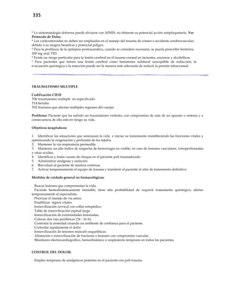 335
* La sintomatología dolorosa puede aliviarse con AINES, no obstante su potencial acción antiplaquetaria. Ver
Protocolo de Dolor.
* Los corticosteroides no deben ser empleados en el manejo del trauma de cráneo o accidente cerebrovascular,
debido a su ningún beneficio y potencial peligro.
* Para la profilaxis de la epilepsia postraumática, cuando se considere necesario, se puede prescribir fenitoina
100 mg oral, TID.
* Existe un riesgo particular para la lesión cerebral en el trauma craneal en lactantes, ancianos y alcohólicos.
* Para pacientes que tienen una lesión cerebral como hematoma subdural susceptible de reducción, la
evacuación quirúrgica o la resección puede ser la manera más adecuada de reducir la presión intracraneal.
TRAUMATISMO MULTIPLE
Codificación CIE10
T06 traumatismo múltiple no especificado
T14 heridas
T02 fracturas que afectan múltiples regiones del cuerpo
Problema: Paciente que ha sufrido un traumatismo violento, con compromiso de más de un aparato o sistema y a
consecuencia de ello está en riesgo su vida.
Objetivos terapéuticos:
1. Identificar las situaciones que amenazan la vida e iniciar su tratamiento restableciendo las funciones vitales y
optimizando la oxigenación y perfusión de los tejidos.
2. Mantener la vía respiratoria permeable.
3. Mantener un alto índice de sospecha de hemorragia no visible, en caso de lesiones vasculares, retroperitoneales
y otras ocultas.
4. Identificar y tratar causas de choque en el paciente poli traumatizado.
5. Administrar analgesia y sedación.
6. Reevaluar al paciente de manera continua.
7. Activar tempranamente el equipo de trauma y transferir el paciente al sitio de tratamiento definitivo.
Medidas de cuidado general no farmacológicas:
- Buscar lesiones que comprometan la vida.
- Paciente hemodinámicamente inestable, tiene alta probabilidad de requerir tratamiento quirúrgico, alertar
tempranamente al especialista.
- Priorizar el manejo de vía aérea.
- Estabilizar signos vitales.
- Inmovilización cervical con collar ortopédico.
- Tabla de inmovilización espinal larga.
- Inmovilización de extremidades lesionadas.
- Colocar dos vías periféricas (14 - 16 fr).
- Controlar la ansiedad creando un ambiente de confianza para el paciente.
- Controlar rápidamente el dolor.
- Inmovilización de lesiones músculo esqueléticas.
- Alineación e inmovilización de fracturas o lesiones con compromiso vascular.
- Monitoreo electrocardiográfico, hemodinámico y respiratorio temprano en todos los pacientes.
CONTROL DEL DOLOR:
- Empleo temprano de analgésicos potentes en el paciente con poli trauma.
 