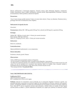 341
Úlceras, perforaciones y hemorragias digestivas. Anorexia, náusea, dolor abdominal, dispepsia, constipación.
Cefalea, somnolencia, mareo, vértigo, obnubilación, confusión mental. Hipocoagulabilidad. Exantemas. Aumento
de transaminasas. Edema periférico, retención de líquidos.
Precauciones:
Usar el menor tiempo posible (máximo 5 días) y la menor dosis efectiva. Tomar con alimentos. Disminuir dosis y
prolongar intervalos en insuficiencia renal o hepática.
Medicamento de segunda elección:
Paracetamol
Presentaciones: tabletas 500 – 1000 mg, jarabe 120 mg/5 mL, solución oral 100 mg/mL, supositorio 100 mg.
Posología:
Adultos 500 – 1000 mg, vía oral, cada 4 – 6 horas, por razones necesarias.
Dosis máxima: 4000 mg en 24 horas.
Niños 10 - 15 mg/kg, vía oral, cada 4 – 6 horas, por razones necesarias.
Indicaciones:
Dolor leve, moderado.
Contraindicaciones:
Hipersensibilidad al medicamento o a sus componentes.
Efectos indeseables:
Exantemas, urticaria, prurito. Náusea.
Observaciones:
* Otros AINES tienen propiedades similares al ibuprofen.
* En caso necesario, en especial por dolor, se pueden asociar ibuprofen + paracetamol.
* Se debe tener particular atención en la restitución al ejercicio físico de jóvenes que hayan tenido trauma leve del
cráneo. En caso de pérdida de la conciencia estos pacientes deben ser tratados como contusión cerebral y
mantenidos fuera de actividad física y bajo observación, al menos durante un mes.
* Para manejo del dolor. Ver protocolo Dolor.
Título: TRICOMONIASIS URO-GENITAL
Codificación CIE 10
A59.0 tricomoniasis urogenital
B37.3 candidiasis de la vulva y de la vagina
Problema: Infección de transmisión sexual producida por el protozoario flagelado Trichomona vaginalis. Las
pacientes infectadas se presentan con secreción vaginal de color amarillento, de mal olor, irritación vulvo-genital y
prurito. El diagnóstico definitivo se realiza por la demostración de los parásitos en frotis de la secreción vaginal en
fresco. Más del 77% de los compañeros sexuales están infectados y también deben ser tratados. El flujo vaginal
anormal puede ser debido a proceso inflamatorio localizado en la vagina que conforma un síndrome conocido
 