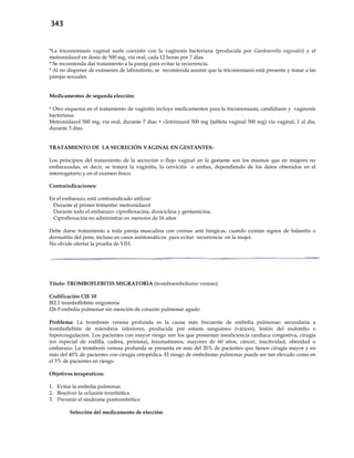343
*La tricomoniasis vaginal suele coexistir con la vaginosis bacteriana (producida por Gardenerella vaginalis) y el
metronidazol en dosis de 500 mg, vía oral, cada 12 horas por 7 días.
* Se recomienda dar tratamiento a la pareja para evitar la recurrencia.
* Al no disponer de exámenes de laboratorio, se recomienda asumir que la tricomoniasis está presente y tratar a las
parejas sexuales.
Medicamentos de segunda elección:
* Otro esquema en el tratamiento de vaginitis incluye medicamentos para la tricomoniasis, candidiasis y vaginosis
bacteriana:
Metronidazol 500 mg, vía oral, durante 7 días + clotrimazol 500 mg (tableta vaginal 500 mg) vía vaginal, 1 al día,
durante 3 días.
TRATAMIENTO DE LA SECRECIÓN VAGINAL EN GESTANTES:
Los principios del tratamiento de la secreción o flujo vaginal en la gestante son los mismos que en mujeres no
embarazadas, es decir, se tratará la vaginitis, la cervicitis o ambas, dependiendo de los datos obtenidos en el
interrogatorio y en el examen físico.
Contraindicaciones:
En el embarazo, está contraindicado utilizar:
- Durante el primer trimestre: metronidazol
- Durante todo el embarazo: ciprofloxacina, doxiciclina y gentamicina.
- Ciprofloxacina no administrar en menores de 16 años
Debe darse tratamiento a toda pareja masculina con cremas anti fúngicas, cuando existan signos de balanitis o
dermatitis del pene, incluso en casos asintomáticos para evitar recurrencia en la mujer.
No olvide ofertar la prueba de VIH.
Título: TROMBOFLEBITIS MIGRATORIA (tromboembolismo venoso)
Codificación CIE 10
I82.1 tromboflebitis migratoria
I26.9 embolia pulmonar sin mención de corazón pulmonar agudo
Problema: La trombosis venosa profunda es la causa más frecuente de embolia pulmonar; secundaria a
tromboflebitis de miembros inferiores, producida por estasis sanguíneo (várices), lesión del endotelio e
hipercoagulación. Los pacientes con mayor riesgo son los que presentan insuficiencia cardíaca congestiva, cirugía
(en especial de rodilla, cadera, próstata), traumatismos, mayores de 60 años, cáncer, inactividad, obesidad o
embarazo. La trombosis venosa profunda se presenta en más del 20% de pacientes que tienen cirugía mayor y en
más del 40% de pacientes con cirugía ortopédica. El riesgo de embolismo pulmonar puede ser tan elevado como en
el 5% de pacientes en riesgo.
Objetivos terapéuticos:
1. Evitar la embolia pulmonar.
2. Resolver la oclusión trombótica
3. Prevenir el síndrome postrombótico
Selección del medicamento de elección:
 