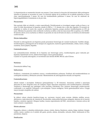 345
La heparinización se mantendrá durante una semana. Como mínimo la duración del tratamiento debe prolongarse
mientras el paciente se encuentra en cama. La duración óptima de la profilaxis de la embolia pulmonar es poco
clara, aproximadamente 3 meses. En caso de tromboembolia pulmonar 6 meses. En caso de síndrome de
hipercoagulabilidad el tratamiento es de por vida.
Precauciones:
Este paciente debe ser referido a centro especializado. Periódicamente se investigará sangre oculta en heces y en
orina. Se debe descontinuar la heparina cuando la INR es > 2, durante dos o más días seguidos. El recuento de
plaquetas se realiza al cuarto día, cuando se administra heparina, porque produce trombocitopenia en 10% de
casos. Mientras los pacientes están recibiendo warfarina se deben evitar las inyecciones IM, la aspirina y los AINES.
El máximo efecto con la warfarina se obtiene en pacientes de más de 60 años de edad y con historia de enfermedad
cardiovascular.
Efectos indeseables:
Durante la anticoagulación con heparina puede presentarse hemorragia de variada localización. También alergia,
trombocitopenia, prolongación de los tiempos de coagulación, trastornos gastrointestinales, cefalea, mareo, vértigo,
exantema, úlcera péptica, hepatitis.
Contraindicaciones:
Las contraindicaciones absolutas de la heparina son hemorragia activa, trombocitopenia grave inducida por
heparina, hipertensión severa, diátesis hemorrágica, úlcera gastroduodenal.
Cuando no se pueda anticoagular, se recomienda usar dextrán 40.000, 500 mL cada 12 horas.
Warfarina
Presentación tableta 5 mg
Indicaciones:
Profilaxis y tratamiento de trombosis venosa y tromboembolismo pulmonar. Profilaxis del tromboembolismo en
cardiopatía reumática y fibrilación auricular. Mantenimiento de anticoagulación iniciada con heparina.
Contraindicaciones:
Aborto tratado o incompleto. Embarazo (principalmente I y III trimestre). Aneurisma cerebral o aneurisma
disecante de aorta. Sangrado activo de cualquier origen. Discrasias sanguíneas como trombocitopenia o hemofilia.
Tendencia a hemorragia por patologías como leucemia, Policitemia vera, púrpura, hemorragia cerebrovascular
confirmada o en sospecha. Eclampsia o pre-eclampsia. Varices esofágicas, ulcera gastroduodenal activa. Cirugía
mayor (excepto ortopédica de cadera).
Precauciones
Se deberá valorar relación beneficio/riesgo en: carcinoma visceral, parto reciente, diabetes mellitus severa,
deficiencia o mala absorción de vitamina K, diverticulitis, endocarditis bacteriana subaguda, deterioro de la función
hepática, anestesia regional o bloqueo lumbar, trauma especialmente del SNC, ulceraciones o lesiones activas del
tracto urinario o respiratorio.
Efectos adversos:
Sangrados, dolores o calambres abdominales, náusea, vómito, diarrea, flatulencia, astenia, fatiga, malestar, letargia,
cefalea, mareo, cambios en el sentido del gusto, prurito, edema, dermatitis, urticaria, fiebre, intolerancia al frío,
parestesias, alopecia.
Dosificación:
 