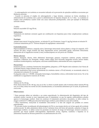 35
- La anticoagulación con warfarina se encuentra indicada en la prevención de episodios embólicos recurrentes por
fibrilación auricular.
- Cuando se presuma el empleo de anticoagulación a largo término, comenzar en forma simultánea la
administración de warfarina oral y parar la administración de heparina después de 2 a 3 días. La warfarina se
emplea como profiláctica cuando existe una causa subyacente predisponente, como por ejemplo la fibrilación
auricular crónica.
Tirofiban
Solución inyectable 12.5 mg/50 mL.
Indicaciones:
Tratamiento de síndrome coronario agudo (en combinación con heparina) para evitar complicaciones cardiacas
isquémicas.
Posología:
Adultos dosis inicial: 0.4 µg/kg/minuto, en infusión IV, por 30 minutos. Luego 0.1 µg/kg/minuto en infusión IV.
Continuar tratamiento por 12 – 24 horas después de angioplastia o aterectomía.
Contraindicaciones:
Hipersensibilidad al fármaco, sangrado activo, hemorragia intracraneal, úlcera péptica o riesgo de sangrado, ACV
reciente (30 días), cirugía reciente (30 días), hipertensión severa, pericarditis aguda, aneurisma intracraneal,
alteraciones de la coagulación reciente (1 mes), trombocitopenia con uso previo de Tirofiban.
Efectos adversos:
Náusea, dispepsia, diarrea, dolor abdominal, hemorragia, púrpura, erupciones cutáneas, prurito, síndrome
semejante a influenza, tos, bronquitis, vértigo, cefalea, fatiga, Poco frecuente: Sangrados severos, incluso fatales;
trombosis trombocitopénica, neutropenia, reacciones anafilactoideas, enfermedad del suero, angioedema.
Precauciones:
Exámenes previos: creatinina, hematocrito, hemoglobina, plaquetas y aTTP. Repetir estos exámenes a las 6 horas de
la infusión inicial y luego al menos una vez al día.
Si existe insuficiencia renal severa (aclaramiento de creatinina menor a 30 ml/minuto), se recomienda reducir la
velocidad de la infusión IV a la mitad.
Si plaquetas están en < 150.000, retinopatía hemorrágica, hemodiálisis crónica, enfermedad renal severa. No se ha
establecido su seguridad en menores de 18 años.
Simvastatina
Tabletas de 10 y 40 mg.
Dosis diaria inicial de 20 a 40 mg, una vez al día. La dosis se puede ajustar cada 4 semanas (dosis máxima 80 mg
una vez al día); reduce los niveles de LDL dramáticamente, se recomienda administrar por la noche, de preferencia
con la cena.
Observaciones:
* Estos pacientes deben ser referidos a un centro especializado. La determinación del diagnóstico del tipo de
accidente cerebro vascular es muy importante para el tratamiento, ya que los agentes antitrombóticos pueden
agravar la hemorragia cerebral. Antes de comenzar el tratamiento preventivo secundario, se debe evaluar la
imagen cerebral (CT o MRI) para descartar hemorragia cerebral y para señalar la causa del accidente.
* Otros tratamientos, incluyendo la trombolisis intra-arterial o la lisis del coágulo son posibles en centros
especializados.
* El activador tisular recombinante del plasminógeno (rt-PA) es una terapia efectiva en la fase aguda del accidente
cerebrovascular. Se debe administrar dentro de las 5 primeras horas del inicio del episodio, aumenta el riesgo de
hemorragia cerebral y se deben excluir los pacientes con factores de riesgo de hemorragia, inclusive ancianos y
pacientes que hayan recibido anticoagulantes, hipertensión severa. Aspirina, warfarina o heparina no se
administran durante las 24 horas posteriores a la administración de rt-PA.
 