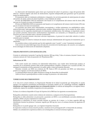 350
- La observación del tratamiento quiere decir que el personal de salud o la persona a cargo del paciente debe
observar mientras deglute cada dosis de medicamento, requisito indispensable para garantizar que los pacientes
tomen los medicamentos.
- El tratamiento debe ser totalmente ambulatorio e integrado a los servicios generales de salud (puestos de salud,
sub-centros de salud, centros de salud, hospitales y otras entidades de salud).
- El éxito del ESQUEMA UNO de tratamiento está basado en el cumplimiento del número total de dosis (100)
más que en el número de meses de tratamiento.
- El éxito del ESQUEMA DOS de tratamiento está basado en el cumplimiento del número total de dosis (135) más
que en el número de meses de tratamiento.
- Los pacientes que tienen otras enfermedades concomitantes y reciben tratamiento con antidiabéticos orales,
anticonvulsivantes, anticoagulantes, antirretrovirales, teofilina, bloqueadores beta y de los canales de calcio, deben
ser tratados con los esquemas estandarizados de tratamiento antituberculoso. Sin embargo, es importante conocer
que pueden presentar interacciones medicamentosas importantes con isoniacida y/o rifampicina; por tanto, es
necesario que sean evaluados antes y durante el tratamiento.
- Cuando el paciente presente reacciones adversas importantes, el personal de salud debe referirlo al médico
consultor para su manejo.
- La baciloscopia de control se realizará de manera mensual, indistintamente del esquema de tratamiento que se
administre.
- Se considera exitoso a todo paciente que ha sido registrado como “curado” y como “tratamiento terminado”.
- Todo servicio de salud debe lograr tasas elevadas de conversión de la baciloscopia y de curación, con cualquiera
de las estrategias de observación de tratamiento adoptadas.
TERAPIA PREVENTIVA CON ISONIACIDA (TPI)
Consiste en administrar isoniacida 5 mg/kg/día (máximo 300 mg al día), 7 días a la semana, durante 9 meses a los
contactos menores de 5 años de pacientes con TB pulmonar BK+.
Indicaciones de TPI:
- Todo recién nacido (sin evidencia de enfermedad tuberculosa), cuya madre tiene baciloscopia positiva al
momento de su nacimiento; primero debe recibir quimioprofilaxis completa y después se lo vacunará con BCG. Se
entregará la isoniacida en forma quincenal a la madre, padre o tutor previamente educados.
- Pacientes viviendo con SIDA sin evidencia de TB. Hasta el 80% de pacientes con SIDA son tuberculosos
positivos en regiones con elevada incidencia de SIDA.
- La quimioprofilaxis tiene por objeto disminuir el riesgo de desarrollar la enfermedad.
- Antes de iniciar la quimioprofilaxis se debe investigar la presencia o de tuberculosis.
TUBERCULOSIS MULTIRRESISTENTE
A la vista de la actual evidencia, la Organización Mundial de la Salud recomienda que bedaquilina se pueda
agregar a los regímenes actualmente recomendados en pacientes adultos con Tb multidroga resistente, cuando el
tratamiento con drogas de segunda línea no se demuestre efectivo. La adición de bedaquilina a un régimen básico
establecido, mejora los resultados terapéuticos de estos pacientes.
En base a la evidencia disponible el Grupo de Expertos de la OMS hace las siguientes recomendaciones:
Bedaquilina administrar cuando existe evidencia de resistencia a cualquiera de las fluoroquinolonas.
Bedaquilina se debe administrar con precaución a pacientes con SIDA o con morbilidades asociadas (diabetes por
ejemplo), debido a la poca experiencia en estas áreas.
Bedaquilina se administra en forma asociada durante un máximo de 6 meses y a la dosis sugerida (400 mg
diariamente durante las primeras 2 semanas, seguida por 200 mg tres veces a la semana durante las siguientes 22
semanas.
Bedaquilina no se puede agregar sola a un régimen terapéutico fracasado.
Es imperativo realizar en forma inicial la prueba y monitoreo de la prolongación QT o el desarrollo de arritmias.
Debido a la cortedad de la experiencia relativa con la bedaquilina es esencial la farmacovigilancia.
 