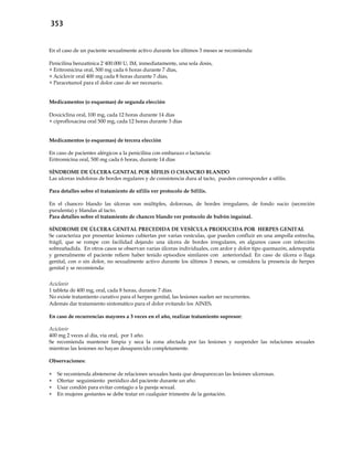 353
En el caso de un paciente sexualmente activo durante los últimos 3 meses se recomienda:
Penicilina benzatínica 2´400.000 U, IM, inmediatamente, una sola dosis,
+ Eritromicina oral, 500 mg cada 6 horas durante 7 días,
+ Aciclovir oral 400 mg cada 8 horas durante 7 días,
+ Paracetamol para el dolor caso de ser necesario.
Medicamentos (o esquemas) de segunda elección
Doxiciclina oral, 100 mg, cada 12 horas durante 14 días
+ ciprofloxacina oral 500 mg, cada 12 horas durante 3 días
Medicamentos (o esquemas) de tercera elección
En caso de pacientes alérgicos a la penicilina con embarazo o lactancia:
Eritromicina oral, 500 mg cada 6 horas, durante 14 días
SÍNDROME DE ÚLCERA GENITAL POR SÍFILIS O CHANCRO BLANDO
Las ulceras indoloras de bordes regulares y de consistencia dura al tacto, pueden corresponder a sífilis.
Para detalles sobre el tratamiento de sífilis ver protocolo de Sífilis.
En el chancro blando las úlceras son múltiples, dolorosas, de bordes irregulares, de fondo sucio (secreción
purulenta) y blandas al tacto.
Para detalles sobre el tratamiento de chancro blando ver protocolo de bubón inguinal.
SÍNDROME DE ÚLCERA GENITAL PRECEDIDA DE VESÍCULA PRODUCIDA POR HERPES GENITAL
Se caracteriza por presentar lesiones cubiertas por varias vesículas, que pueden confluir en una ampolla estrecha,
frágil, que se rompe con facilidad dejando una úlcera de bordes irregulares, en algunos casos con infección
sobreañadida. En otros casos se observan varias úlceras individuales, con ardor y dolor tipo quemazón, adenopatía
y generalmente el paciente refiere haber tenido episodios similares con anterioridad. En caso de úlcera o llaga
genital, con o sin dolor, no sexualmente activo durante los últimos 3 meses, se considera la presencia de herpes
genital y se recomienda:
Aciclovir
1 tableta de 400 mg, oral, cada 8 horas, durante 7 días.
No existe tratamiento curativo para el herpes genital, las lesiones suelen ser recurrentes.
Además dar tratamiento sintomático para el dolor evitando los AINES.
En caso de recurrencias mayores a 3 veces en el año, realizar tratamiento supresor:
Aciclovir
400 mg 2 veces al día, vía oral, por 1 año.
Se recomienda mantener limpia y seca la zona afectada por las lesiones y suspender las relaciones sexuales
mientras las lesiones no hayan desaparecido completamente.
Observaciones:
 Se recomienda abstenerse de relaciones sexuales hasta que desaparezcan las lesiones ulcerosas.
 Ofertar seguimiento periódico del paciente durante un año.
 Usar condón para evitar contagio a la pareja sexual.
 En mujeres gestantes se debe tratar en cualquier trimestre de la gestación.
 
