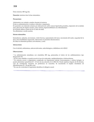 359
Dosis máxima: 400 mg/día.
Duración: mientras dure la fase sintomática.
Precauciones
Administrar con cuidado a madres durante la lactancia.
Evitar su administración si conduce vehículos o maquinaria.
En pacientes con retención urinaria por alteración de cuello vesical, hipertrofia prostática, depresión de la médula
ósea, glaucoma de ángulo cerrado, coma, ictericia, hipersensibilidad a las etilendiaminas.
Se la puede utilizar a partir de los 12 años de edad.
No administrar a recién nacidos.
Efectos indeseables:
Somnolencia, sedación, nerviosismo, visión borrosa, espesamiento del moco, incremento del sudor, sequedad de la
boca, foto sensibilidad, taquicardia, alteraciones en pacientes idiosincrásicos.
En niños la sobredosis produce convulsiones y coma.
Interacciones:
Con el alcohol, anfetaminas, anticonvulsivantes, anticolinérgicos, inhibidores de la MAO.
Observaciones:
* La administración simultánea con cimetidina 200 mg, potencializa el efecto de los antihistamínicos tipo
bloqueantes H1.
* En los casos rebeldes, se puede recurrir al uso de corticoides, metilprednisolona o hidrocortisona.
* En urticaria severa o angioedema complicada con hipotensión arterial, broncoespasmo o edema laríngeo, se
puede administrar epinefrina (0.3 - 0.5 mL de una solución al 1/1.000, SC). Puede repetirse después de 20 minutos,
caso de considerarlo necesario, de preferencia en venoclisis. Se recomienda el empleo simultáneo de
difenhidramina 25 - 50 mg IM u oral.
* En caso de cronicidad es importante identificar el alérgeno causal.
 