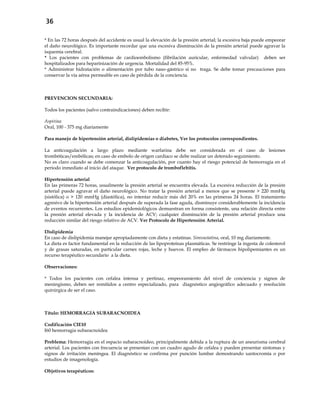 36
* En las 72 horas después del accidente es usual la elevación de la presión arterial; la excesiva baja puede empeorar
el daño neurológico. Es importante recordar que una excesiva disminución de la presión arterial puede agravar la
isquemia cerebral.
* Los pacientes con problemas de cardioembolismo (fibrilación auricular, enfermedad valvular) deben ser
hospitalizados para heparinización de urgencia. Mortalidad del 85-95%.
* Administrar hidratación o alimentación por tubo naso-gástrico si no traga. Se debe tomar precauciones para
conservar la vía aérea permeable en caso de pérdida de la conciencia.
PREVENCION SECUNDARIA:
Todos los pacientes (salvo contraindicaciones) deben recibir:
Aspirina
Oral, 100 - 375 mg diariamente
Para manejo de hipertensión arterial, dislipidemias o diabetes, Ver los protocolos correspondientes.
La anticoagulación a largo plazo mediante warfarina debe ser considerada en el caso de lesiones
trombóticas/embólicas; en caso de embolo de origen cardíaco se debe realizar un detenido seguimiento.
No es claro cuando se debe comenzar la anticoagulación, por cuanto hay el riesgo potencial de hemorragia en el
período inmediato al inicio del ataque. Ver protocolo de tromboflebitis.
Hipertensión arterial
En las primeras 72 horas, usualmente la presión arterial se encuentra elevada. La excesiva reducción de la presión
arterial puede agravar el daño neurológico. No tratar la presión arterial a menos que se presente > 220 mmHg
(sistólica) o > 120 mmHg (diastólica), no intentar reducir más del 20% en las primeras 24 horas. El tratamiento
agresivo de la hipertensión arterial después de superada la fase aguda, disminuye considerablemente la incidencia
de eventos recurrentes. Los estudios epidemiológicos demuestran en forma consistente, una relación directa entre
la presión arterial elevada y la incidencia de ACV; cualquier disminución de la presión arterial produce una
reducción similar del riesgo relativo de ACV. Ver Protocolo de Hipertensión Arterial.
Dislipidemia
En caso de dislipidemia manejar apropiadamente con dieta y estatinas. Simvastatina, oral, 10 mg diariamente.
La dieta es factor fundamental en la reducción de las lipoproteínas plasmáticas. Se restringe la ingesta de colesterol
y de grasas saturadas, en particular carnes rojas, leche y huevos. El empleo de fármacos hipolipemiantes es un
recurso terapéutico secundario a la dieta.
Observaciones:
* Todos los pacientes con cefalea intensa y pertinaz, empeoramiento del nivel de conciencia y signos de
meningismo, deben ser remitidos a centro especializado, para diagnóstico angiográfico adecuado y resolución
quirúrgica de ser el caso.
Título: HEMORRAGIA SUBARACNOIDEA
Codificación CIE10
I60 hemorragia subaracnoidea
Problema: Hemorragia en el espacio subaracnoideo, principalmente debida a la ruptura de un aneurisma cerebral
arterial. Los pacientes con frecuencia se presentan con un cuadro agudo de cefalea y pueden presentar síntomas y
signos de irritación meníngea. El diagnóstico se confirma por punción lumbar demostrando xantocromía o por
estudios de imagenología.
Objetivos terapéuticos:
 