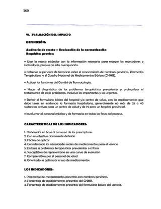 360
VI. EVALUACIÓN DEL IMPACTO
DEFINICIÓN:
Auditoría de receta – Evaluación de la normatización
Requisitos previos:
• Usar la receta estándar con la información necesaria para recoger los marcadores o
indicadores, propios de esta averiguación.
• Entrenar al personal de farmacia sobre el conocimiento de nombres genéricos, Protocolos
Terapéuticos y el Cuadro Nacional de Medicamentos Básicos (CNMB).
• Activar las funciones del Comité de Farmacología.
• Hacer el diagnóstico de los problemas terapéuticos prevalentes y protocolizar el
tratamiento de estos problemas, inclusive los importantes y los urgentes.
• Definir el formulario básico del hospital y/o centro de salud, con los medicamentos que
debe tener en existencia la farmacia hospitalaria, generalmente no más de 35 a 40
sustancias activas para un centro de salud y de 75 para un hospital provincial.
• Involucrar al personal médico y de farmacia en todas las fases del proceso.
CARACTERISTICAS DE LOS INDICADORES:
1. Elaborados en base al consenso de los prescriptores
2. Con un objetivo claramente definido
3. Fáciles de aplicar
4. Considerando las necesidades reales de medicamentos para el servicio
5. En base a problemas terapéuticos prevalentes o críticos
6. Susceptibles de representarse en una curva de evolución
7. Comprensibles por el personal de salud
8. Orientados a optimizar el uso de medicamentos
LOS INDICADORES:
1. Porcentaje de medicamentos prescritos con nombres genéricos.
2. Porcentaje de medicamentos prescritos del CNMB.
3. Porcentaje de medicamentos prescritos del formulario básico del servicio.
 