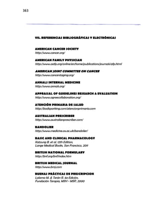 363
VII. REFERENCIAS BIBLIOGRÁFICAS Y ELECTRÓNICAS
AMERICAN CANCER SOCIETY
http://www.cancer.org/
AMERICAN FAMILY PHYSICIAN
http://www.aafp.org/online/en/home/publications/journals/afp.html
AMERICAN JOINT COMMITTEE ON CANCER
http://www.cancerstaging.org/
ANNALS INTERNAL MEDICINE
http://www.annals.org/
APPRAISAL OF GUIDELINES RESEARCH & EVALUATION
http://www.agreecollaboration.org/
ATENCIÓN PRIMARIA DE SALUD
http://bodisparking.com/atencionprimaria.com
AUSTRALIAN PRESCRIBER
http://www.australianprescriber.com/
BANDOLIER
http://www.medicine.ox.ac.uk/bandolier/
BASIC AND CLINICAL PHARMACOLOGY
Katzung B. et al, 12th Edition,
Lange Medical Books, San Francisco, 2011
BRITISH NATIONAL FORMULARY
http://bnf.org/bnf/index.htm
BRITISH MEDICAL JOURNAL
http://www.bmj.com
BUENAS PRÁCTICAS DE PRESCRIPCION
Lalama M. & Terán R. 4a Edición,
Fundación Terapia, MSH - MSP, 2000
 
