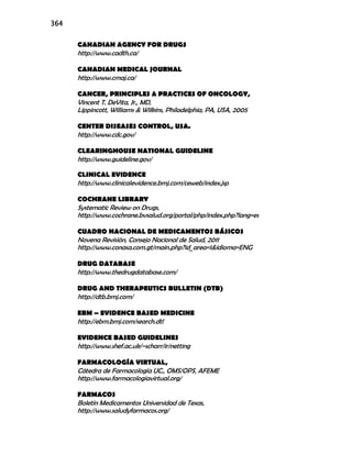 364
CANADIAN AGENCY FOR DRUGS
http://www.cadth.ca/
CANADIAN MEDICAL JOURNAL
http://www.cmaj.ca/
CANCER, PRINCIPLES & PRACTICES OF ONCOLOGY,
Vincent T. DeVita, Jr., MD,
Lippincott, Williams & Wilkins, Philadelphia, PA, USA, 2005
CENTER DISEASES CONTROL, USA.
http://www.cdc.gov/
CLEARINGHOUSE NATIONAL GUIDELINE
http://www.guideline.gov/
CLINICAL EVIDENCE
http://www.clinicalevidence.bmj.com/ceweb/index.jsp
COCHRANE LIBRARY
Systematic Review on Drugs,
http://www.cochrane.bvsalud.org/portal/php/index.php?lang=es
CUADRO NACIONAL DE MEDICAMENTOS BÁSICOS
Novena Revisión, Consejo Nacional de Salud, 2011
http://www.conasa.com.gt/main.php?id_area=1&idioma=ENG
DRUG DATABASE
http://www.thedrugdatabase.com/
DRUG AND THERAPEUTICS BULLETIN (DTB)
http://dtb.bmj.com/
EBM – EVIDENCE BASED MEDICINE
http://ebm.bmj.com/search.dtl
EVIDENCE BASED GUIDELINES
http://www.shef.ac.uk/~scharr/ir/netting
FARMACOLOGÍA VIRTUAL,
Cátedra de Farmacología UC., OMS/OPS, AFEME
http://www.farmacologiavirtual.org/
FARMACOS
Boletín Medicamentos Universidad de Texas,
http://www.saludyfarmacos.org/
 